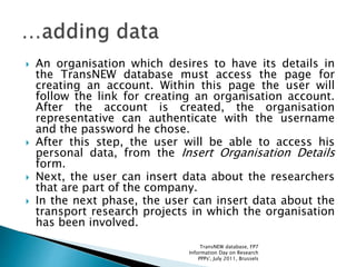  An organisation which desires to have its details in
the TransNEW database must access the page for
creating an account. Within this page the user will
follow the link for creating an organisation account.
After the account is created, the organisation
representative can authenticate with the username
and the password he chose.
 After this step, the user will be able to access his
personal data, from the Insert Organisation Details
form.
 Next, the user can insert data about the researchers
that are part of the company.
 In the next phase, the user can insert data about the
transport research projects in which the organisation
has been involved.
TransNEW database, FP7
Information Day on Research
PPPs', July 2011, Brussels
 
