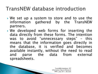  We set up a system to store and to use the
information gathered by the TransNEW
partners.
 We developed web forms for inserting the
data directly from these forms. The intention
was to avoid “unnecessary steps” – this
means that the information goes directly in
the database, it is verified and becomes
available instantly, without the need to read
and parse the data from external
spreadsheets.
TransNEW database, FP7
Information Day on Research
PPPs', July 2011, Brussels
 