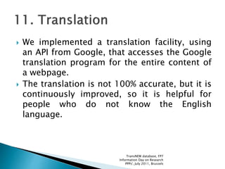  We implemented a translation facility, using
an API from Google, that accesses the Google
translation program for the entire content of
a webpage.
 The translation is not 100% accurate, but it is
continuously improved, so it is helpful for
people who do not know the English
language.
TransNEW database, FP7
Information Day on Research
PPPs', July 2011, Brussels
 