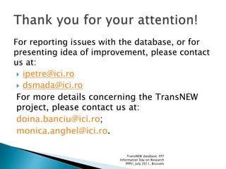 For reporting issues with the database, or for
presenting idea of improvement, please contact
us at:
 ipetre@ici.ro
 dsmada@ici.ro
For more details concerning the TransNEW
project, please contact us at:
doina.banciu@ici.ro;
monica.anghel@ici.ro.
TransNEW database, FP7
Information Day on Research
PPPs', July 2011, Brussels
 