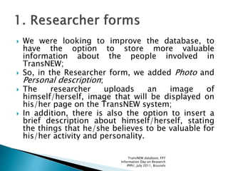  We were looking to improve the database, to
have the option to store more valuable
information about the people involved in
TransNEW;
 So, in the Researcher form, we added Photo and
Personal description;
 The researcher uploads an image of
himself/herself, image that will be displayed on
his/her page on the TransNEW system;
 In addition, there is also the option to insert a
brief description about himself/herself, stating
the things that he/she believes to be valuable for
his/her activity and personality.
TransNEW database, FP7
Information Day on Research
PPPs', July 2011, Brussels
 