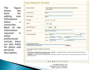 The figure
shows the
form for
adding new
information
about a
researcher.
Most of the
information
required is
about
professional
activity; there
are also fields
for photo and
personal
description.
TransNEW database, FP7
Information Day on Research
PPPs', July 2011, Brussels
 