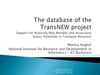 Support for Realising New Member and Associated
States' Potentials in Transport Research
Monica Anghel
National Institute for Research and Development in
Informatics – ICI Bucharest
TransNEW database, FP7
Information Day on Research
PPPs', July 2011, Brussels
 