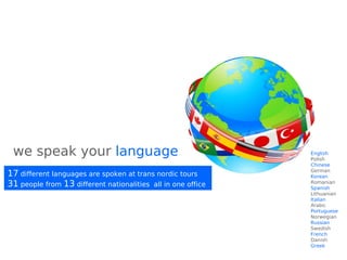 we speak your language
17 different languages are spoken at trans nordic tours
31 people from 13 different nationalities all in one office
English
Polish
Chinese
German
Korean
Romanian
Spanish
Lithuanian
Italian
Arabic
Portuguese
Norwegian
Russian
Swedish
French
Danish
Greek
 