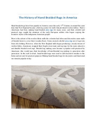 The History of Hand Braided Rugs in America 
Hand braided rugs have been popular in America since the early 17th Century at around the same time that New England became a thriving center for mills that produced woolen fabrics. Native Americans had been making hand-braided area rugs for many years, and their colorful and practical rugs caught the attention of the early European settlers who began copying the inventive styles of the indigenous American people. 
Prior to the advent of the woolen fabric mills the colonists had often used decorative mats made of braided straw to cover their wooden floors. Some created colorful area rug out of rags torn from old clothing. However, when the New England mills began producing a steady stream of woolen fabric, Americans swapped their fragile straw mats and rag rugs for the more attractive and durable braided wool rugs. Braided rug making soon became a popular craft practiced by Americans who would pass their knowledge of hand-braided rug making to generation after generation. As the craft evolved , hand braided rugs were used to add decorative touches to the home and not just for practical purposes Making hand braided rugs for decorative and functional use remains popular today. 
 