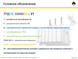 Условное обозначение
ТРДНС 32000/35 – У1
Т – трехфазный трансформатор
Р – расщепленная обмотка НН
Д – принудительная циркуляция воздуха и естественная циркуляция масла
Н – трансформатор с РПН
С – для собственных нужд электростанции
32000 КВ∙А – номинальная мощность
35 КВ – номинальное напряжение ВН
У1 – для макроклиматических условий с умеренным или холодным климатом с
эксплуатацией на открытом воздухе*
Служба технической поддержки ООО «РН-Смазочные материалы» 30.07.2014
 