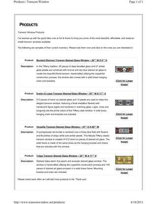 Products | Transom Window                                                                                            Page 1 of 1




    PRODUCTS
  Transom Window Products

  I’ve teamed up with the good folks over at Art & Home to bring you some of the most beautiful, affordable, and ready-to-
  install transom windows available.

  The following are samples of their current inventory. Please look them over and click on the ones you are interested in.




         Product:    Beveled Ellsinore Transom Stained Glass Window ~ 28″” W X 9″” H

     Description:    In the Tiffany tradition, 45 pieces of clear bevelled glass and 27 amber
                     glass jewels are combined with bronze and sky blue stained art glass to
                     create this beautiful floral transom. Handcrafted utilizing the copperfoil
                     construction process, the window also comes with a solid brass hanging
                     chain and brackets.                                                               (Click for Larger
                                                                                                            Image)



         Product:    Evelyn In Lapis Transom Stained Glass Window ~ 35″” W X 11″” H

     Description:    513 pieces of hand cut stained glass and 10 jewels are used to make this
                     elegant transom window, featuring a floral medallion flanked with
                     translucent figure eights and bordered in matching glass. Lapis, moss and
                     burgundy are the prime colors of this Tiffany style window. A solid brass
                     hanging chain and brackets are included.                                          (Click for Larger
                                                                                                            Image)



         Product:    Versaille Transom Stained Glass Window ~ 10″” H X 28″” W

     Description:    A pomegranate red border is centered over a frosty blue field with flowers
                     and flourishes of wispy white and amber jewels. This Meyda Tiffany classic
                                                                                                       (Click for Larger
                     transom window is created of 512 hand cut pieces of stained art glass. The
                                                                                                            Image)
                     solid frame is made of the same brass as the hanging bracket and chains
                     that are included with this window.



         Product:    Tulips Transom Stained Glass Window ~ 24″” W X 11″” H

     Description:    Stylized tulips adorn this peach and avocado stained glass window. The
                     window is handcrafted utilizing the copperfoil construction process and 159
                     pieces of stained art glass encased in a solid brass frame. Mounting              (Click for Larger
                     bracket and chain are included.                                                        Image)


  Please check back often as I will add more products to list. Thank you!




http://www.transomwindow.net/products/                                                                                 4/10/2013
 