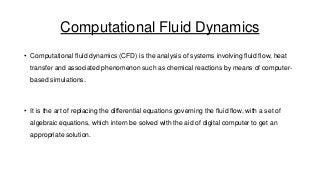 Computational Fluid Dynamics
• Computational fluid dynamics (CFD) is the analysis of systems involving fluid flow, heat
transfer and associated phenomenon such as chemical reactions by means of computer-

based simulations.

• It is the art of replacing the differential equations governing the fluid flow, with a set of

algebraic equations, which intern be solved with the aid of digital computer to get an
appropriate solution.

 