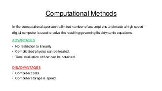 Computational Methods
In the computational approach a limited number of assumptions and made a high speed
digital computer is used to solve the resulting governing fluid dynamic equations.
ADVANTAGES
• No restriction to linearity
• Complicated physics can be treated.
• Time evaluation of flow can be obtained.
DISADVANTAGES
• Computer costs.
• Computer storage & speed.

 