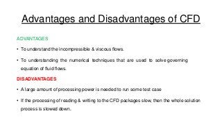 Advantages and Disadvantages of CFD
ADVANTAGES
• To understand the incompressible & viscous flows.

• To understanding the numerical techniques that are used to solve governing
equation of fluid flows.
DISADVANTAGES
• A large amount of processing power is needed to run some test case
• If the processing of reading & writing to the CFD packages slow, then the whole solution
process is slowed down.

 