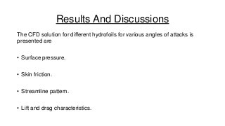 Results And Discussions
The CFD solution for different hydrofoils for various angles of attacks is
presented are
• Surface pressure.

• Skin friction.
• Streamline pattern.
• Lift and drag characteristics.

 