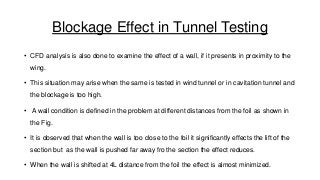 Blockage Effect in Tunnel Testing
• CFD analysis is also done to examine the effect of a wall, if it presents in proximity to the
wing.

• This situation may arise when the same is tested in wind tunnel or in cavitation tunnel and
the blockage is too high.
• A wall condition is defined in the problem at different distances from the foil as shown in

the Fig.
• It is observed that when the wall is too close to the foil it significantly effects the lift of the
section but as the wall is pushed far away fro the section the effect reduces.

• When the wall is shifted at 4L distance from the foil the effect is almost minimized.

 