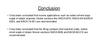 Conclusion
• It has been concluded that marine applications such as radars where large
angle of attack required, thicker sections like NACA 0015, NACA 0018,NACA
0024, and NACA 16-021 are recommended.
• It has been concluded that the lifting surfaces like hydrofoil crafts, where
small angle of attack thinner sections NACA 0006 and NACA 66-012 are
recommended.

 