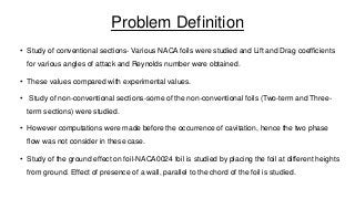 Problem Definition
• Study of conventional sections- Various NACA foils were studied and Lift and Drag coefficients
for various angles of attack and Reynolds number were obtained.
• These values compared with experimental values.
• Study of non-conventional sections-some of the non-conventional foils (Two-term and Threeterm sections) were studied.
• However computations were made before the occurrence of cavitation, hence the two phase
flow was not consider in these case.
• Study of the ground effect on foil-NACA0024 foil is studied by placing the foil at different heights
from ground. Effect of presence of a wall, parallel to the chord of the foil is studied.

 