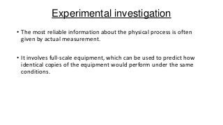 Experimental investigation
• The most reliable information about the physical process is often
given by actual measurement.
• It involves full-scale equipment, which can be used to predict how
identical copies of the equipment would perform under the same
conditions.

 