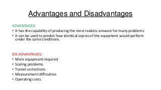 Advantages and Disadvantages
ADVANTAGES:
• It has the capability of producing the most realistic answers for many problems.
• It can be used to predict how identical copies of the equipment would perform
under the same conditions.

DIS-ADVANTAGES:
• More equipment required
• Scaling problems.
• Tunnel corrections
• Measurement difficulties
• Operating costs.

 