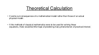 Theoretical Calculation
• It works out consequences of a mathematical model rather than those of an actual
physical model.

• It the methods of classical mathematics were to be used for solving these
equations, there would be little hope of predicting many phenomenon of practical interest.

 