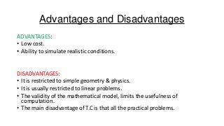 Advantages and Disadvantages
ADVANTAGES:
• Low cost.
• Ability to simulate realistic conditions.

DISADVANTAGES:
• It is restricted to simple geometry & physics.
• It is usually restricted to linear problems.
• The validity of the mathematical model, limits the usefulness of
computation.
• The main disadvantage of T.C is that all the practical problems.

 