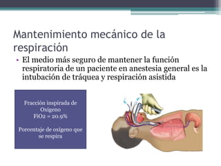 Mantenimiento mecánico de la 
respiración 
• El medio más seguro de mantener la función 
respiratoria de un paciente en anestesia general es la 
intubación de tráquea y respiración asistida 
Fracción inspirada de 
Oxígeno 
FiO2 = 20.9% 
Porcentaje de oxígeno que 
se respira 
 