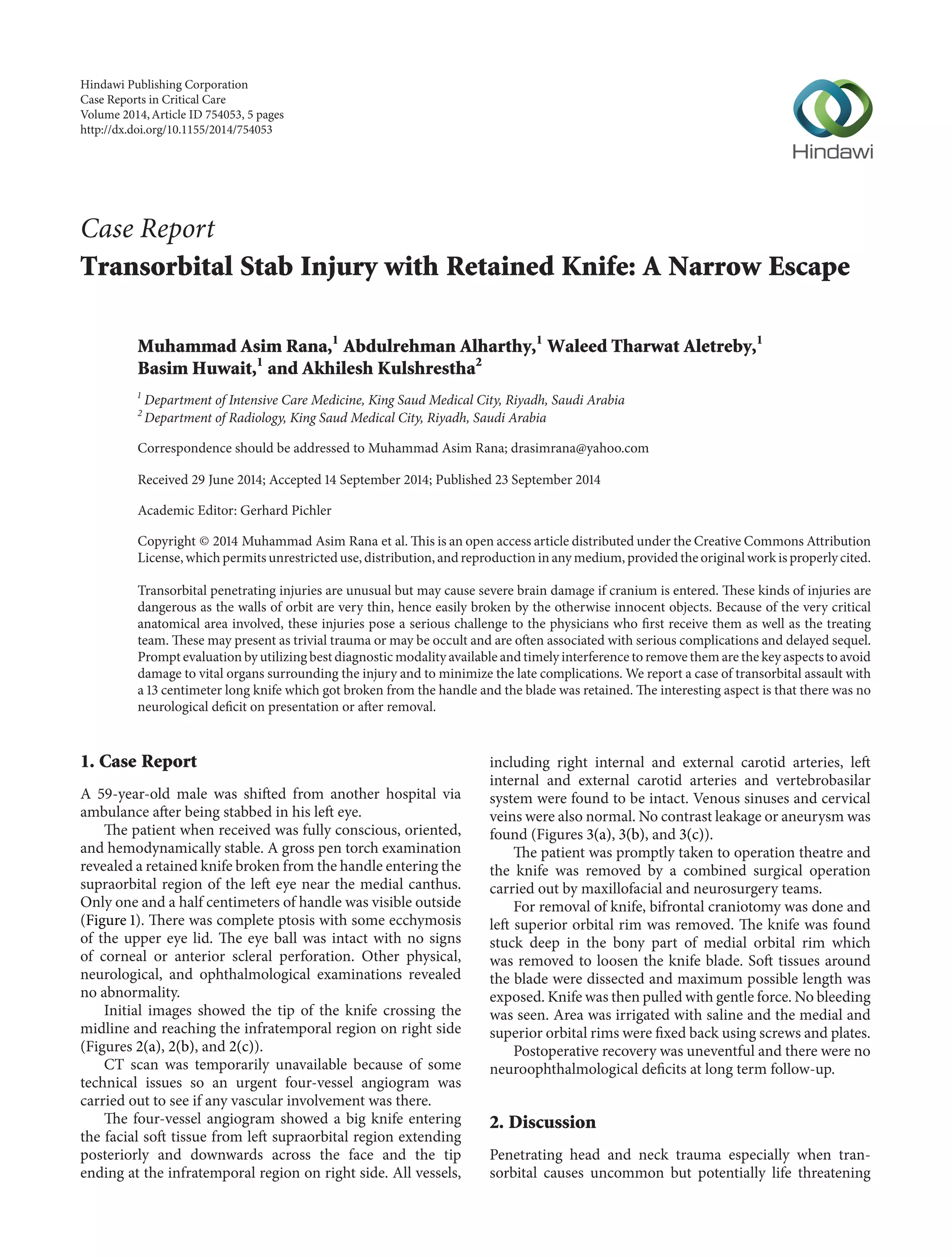 Case Report 
Transorbital Stab Injury with Retained Knife: A Narrow Escape 
Muhammad Asim Rana,1 Abdulrehman Alharthy,1 Waleed Tharwat Aletreby,1 
Basim Huwait,1 and Akhilesh Kulshrestha2 
1 Department of Intensive Care Medicine, King Saud Medical City, Riyadh, Saudi Arabia 
2Department of Radiology, King Saud Medical City, Riyadh, Saudi Arabia 
Correspondence should be addressed to Muhammad Asim Rana; drasimrana@yahoo.com 
Received 29 June 2014; Accepted 14 September 2014; Published 23 September 2014 
Academic Editor: Gerhard Pichler 
Copyright © 2014 Muhammad Asim Rana et al.This is an open access article distributed under the Creative Commons Attribution 
License,which permits unrestricted use, distribution, and reproduction in any medium, provided the originalwork is properly cited. 
Transorbital penetrating injuries are unusual but may cause severe brain damage if cranium is entered. These kinds of injuries are 
dangerous as the walls of orbit are very thin, hence easily broken by the otherwise innocent objects. Because of the very critical 
anatomical area involved, these injuries pose a serious challenge to the physicians who first receive them as well as the treating 
team.Thesemay present as trivial trauma or may be occult and are often associated with serious complications and delayed sequel. 
Prompt evaluationbyutilizingbest diagnosticmodality available and timely interference to remove themare the key aspects toavoid 
damage to vital organs surrounding the injury and to minimize the late complications.We report a case of transorbital assault with 
a 13 centimeter long knife which got broken from the handle and the blade was retained. The interesting aspect is that there was no 
neurological deficit on presentation or after removal. 
1. Case Report 
A 59-year-old male was shifted from another hospital via 
ambulance after being stabbed in his left eye. 
The patient when received was fully conscious, oriented, 
and hemodynamically stable. A gross pen torch examination 
revealed a retained knife broken fromthe handle entering the 
supraorbital region of the left eye near the medial canthus. 
Only one and a half centimeters of handle was visible outside 
(Figure 1). There was complete ptosis with some ecchymosis 
of the upper eye lid. The eye ball was intact with no signs 
of corneal or anterior scleral perforation. Other physical, 
neurological, and ophthalmological examinations revealed 
no abnormality. 
Initial images showed the tip of the knife crossing the 
midline and reaching the infratemporal region on right side 
(Figures 2(a), 2(b), and 2(c)). 
CT scan was temporarily unavailable because of some 
technical issues so an urgent four-vessel angiogram was 
carried out to see if any vascular involvement was there. 
The four-vessel angiogram showed a big knife entering 
the facial soft tissue from left supraorbital region extending 
posteriorly and downwards across the face and the tip 
ending at the infratemporal region on right side. All vessels, 
including right internal and external carotid arteries, left 
internal and external carotid arteries and vertebrobasilar 
system were found to be intact. Venous sinuses and cervical 
veins were also normal. No contrast leakage or aneurysm was 
found (Figures 3(a), 3(b), and 3(c)). 
The patient was promptly taken to operation theatre and 
the knife was removed by a combined surgical operation 
carried out by maxillofacial and neurosurgery teams. 
For removal of knife, bifrontal craniotomy was done and 
left superior orbital rim was removed. The knife was found 
stuck deep in the bony part of medial orbital rim which 
was removed to loosen the knife blade. Soft tissues around 
the blade were dissected and maximum possible length was 
exposed. Knife was then pulled with gentle force.No bleeding 
was seen. Area was irrigated with saline and the medial and 
superior orbital rims were fixed back using screws and plates. 
Postoperative recovery was uneventful and there were no 
neuroophthalmological deficits at long term follow-up. 
2. Discussion 
Penetrating head and neck trauma especially when tran-sorbital 
causes uncommon but potentially life threatening 
Hindawi Publishing Corporation 
Case Reports in Critical Care 
Volume 2014, Article ID 754053, 5 pages 
http://dx.doi.org/10.1155/2014/754053 
 