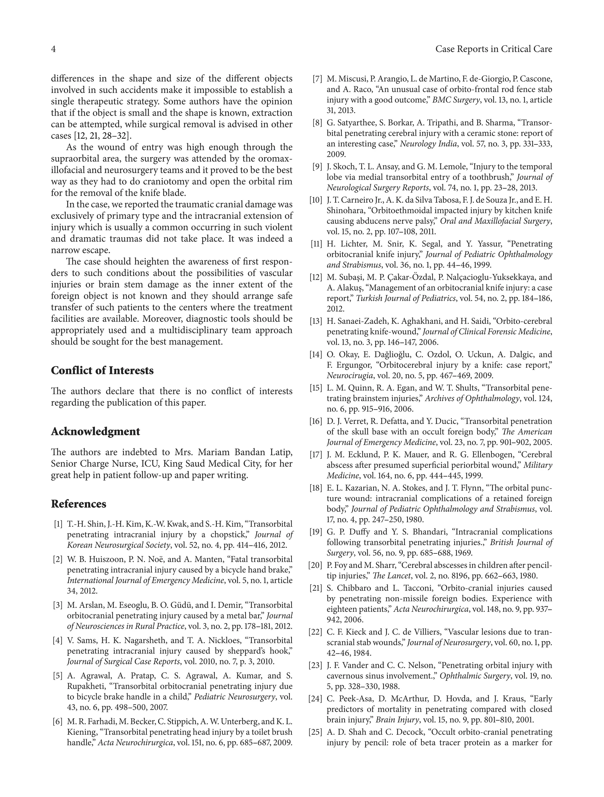 4 Case Reports in Critical Care 
differences in the shape and size of the different objects 
involved in such accidents make it impossible to establish a 
single therapeutic strategy. Some authors have the opinion 
that if the object is small and the shape is known, extraction 
can be attempted, while surgical removal is advised in other 
cases [12, 21, 28–32]. 
As the wound of entry was high enough through the 
supraorbital area, the surgery was attended by the oromax-illofacial 
and neurosurgery teams and it proved to be the best 
way as they had to do craniotomy and open the orbital rim 
for the removal of the knife blade. 
In the case, we reported the traumatic cranial damage was 
exclusively of primary type and the intracranial extension of 
injury which is usually a common occurring in such violent 
and dramatic traumas did not take place. It was indeed a 
narrow escape. 
The case should heighten the awareness of first respon-ders 
to such conditions about the possibilities of vascular 
injuries or brain stem damage as the inner extent of the 
foreign object is not known and they should arrange safe 
transfer of such patients to the centers where the treatment 
facilities are available. Moreover, diagnostic tools should be 
appropriately used and a multidisciplinary team approach 
should be sought for the best management. 
Conflict of Interests 
The authors declare that there is no conflict of interests 
regarding the publication of this paper. 
Acknowledgment 
The authors are indebted to Mrs. Mariam Bandan Latip, 
Senior Charge Nurse, ICU, King Saud Medical City, for her 
great help in patient follow-up and paper writing. 
References 
[1] T.-H. Shin, J.-H.Kim, K.-W.Kwak, and S.-H.Kim, “Transorbital 
penetrating intracranial injury by a chopstick,” Journal of 
Korean Neurosurgical Society, vol. 52, no. 4, pp. 414–416, 2012. 
[2] W. B. Huiszoon, P. N. No¨e, and A. Manten, “Fatal transorbital 
penetrating intracranial injury caused by a bicycle hand brake,” 
International Journal of EmergencyMedicine, vol. 5, no. 1, article 
34, 2012. 
[3] M. Arslan, M. Eseoglu, B. O. G¨ud¨u, and I. Demir, “Transorbital 
orbitocranial penetrating injury caused by a metal bar,” Journal 
of Neurosciences in Rural Practice, vol. 3, no. 2, pp. 178–181, 2012. 
[4] V. Sams, H. K. Nagarsheth, and T. A. Nickloes, “Transorbital 
penetrating intracranial injury caused by sheppard’s hook,” 
Journal of Surgical Case Reports, vol. 2010, no. 7, p. 3, 2010. 
[5] A. Agrawal, A. Pratap, C. S. Agrawal, A. Kumar, and S. 
Rupakheti, “Transorbital orbitocranial penetrating injury due 
to bicycle brake handle in a child,” Pediatric Neurosurgery, vol. 
43, no. 6, pp. 498–500, 2007. 
[6] M. R. Farhadi,M. Becker,C.Stippich,A.W.Unterberg, andK.L. 
Kiening, “Transorbital penetrating head injury by a toilet brush 
handle,” Acta Neurochirurgica, vol. 151, no. 6, pp. 685–687, 2009. 
[7] M.Miscusi, P. Arangio, L. deMartino, F. de-Giorgio,P.Cascone, 
and A. Raco, “An unusual case of orbito-frontal rod fence stab 
injury with a good outcome,” BMC Surgery, vol. 13, no. 1, article 
31, 2013. 
[8] G. Satyarthee, S. Borkar, A. Tripathi, and B. Sharma, “Transor-bital 
penetrating cerebral injury with a ceramic stone: report of 
an interesting case,” Neurology India, vol. 57, no. 3, pp. 331–333, 
2009. 
[9] J. Skoch, T. L. Ansay, andG.M. Lemole, “Injury to the temporal 
lobe via medial transorbital entry of a toothbrush,” Journal of 
Neurological Surgery Reports, vol. 74, no. 1, pp. 23–28, 2013. 
[10] J. T.Carneiro Jr., A. K. da Silva Tabosa, F. J. de Souza Jr., and E. H. 
Shinohara, “Orbitoethmoidal impacted injury by kitchen knife 
causing abducens nerve palsy,” Oral and Maxillofacial Surgery, 
vol. 15, no. 2, pp. 107–108, 2011. 
[11] H. Lichter, M. Snir, K. Segal, and Y. Yassur, “Penetrating 
orbitocranial knife injury,” Journal of Pediatric Ophthalmology 
and Strabismus, vol. 36, no. 1, pp. 44–46, 1999. 
[12] M. Subas¸i, M. P. C¸akar- ¨ Ozdal, P. Nalc¸acioglu-Yuksekkaya, and 
A. Alakus¸, “Management of an orbitocranial knife injury: a case 
report,” Turkish Journal of Pediatrics, vol. 54, no. 2, pp. 184–186, 
2012. 
[13] H. Sanaei-Zadeh, K. Aghakhani, and H. Saidi, “Orbito-cerebral 
penetrating knife-wound,” Journal of Clinical ForensicMedicine, 
vol. 13, no. 3, pp. 146–147, 2006. 
[14] O. Okay, E. Da˘glio˘glu, C. Ozdol, O. Uckun, A. Dalgic, and 
F. Ergungor, “Orbitocerebral injury by a knife: case report,” 
Neurocirugia, vol. 20, no. 5, pp. 467–469, 2009. 
[15] L. M. Quinn, R. A. Egan, and W. T. Shults, “Transorbital pene-trating 
brainstem injuries,” Archives of Ophthalmology, vol. 124, 
no. 6, pp. 915–916, 2006. 
[16] D. J. Verret, R. Defatta, and Y. Ducic, “Transorbital penetration 
of the skull base with an occult foreign body,” The American 
Journal of EmergencyMedicine, vol. 23, no. 7, pp. 901–902, 2005. 
[17] J. M. Ecklund, P. K. Mauer, and R. G. Ellenbogen, “Cerebral 
abscess after presumed superficial periorbital wound,” Military 
Medicine, vol. 164, no. 6, pp. 444–445, 1999. 
[18] E. L. Kazarian, N. A. Stokes, and J. T. Flynn, “The orbital punc-ture 
wound: intracranial complications of a retained foreign 
body,” Journal of Pediatric Ophthalmology and Strabismus, vol. 
17, no. 4, pp. 247–250, 1980. 
[19] G. P. Duffy and Y. S. Bhandari, “Intracranial complications 
following transorbital penetrating injuries.,” British Journal of 
Surgery, vol. 56, no. 9, pp. 685–688, 1969. 
[20] P. Foy and M. Sharr, “Cerebral abscesses in children after pencil-tip 
injuries,” The Lancet, vol. 2, no. 8196, pp. 662–663, 1980. 
[21] S. Chibbaro and L. Tacconi, “Orbito-cranial injuries caused 
by penetrating non-missile foreign bodies. Experience with 
eighteen patients,” Acta Neurochirurgica, vol. 148, no. 9, pp. 937– 
942, 2006. 
[22] C. F. Kieck and J. C. de Villiers, “Vascular lesions due to tran-scranial 
stabwounds,” Journal of Neurosurgery, vol. 60,no. 1, pp. 
42–46, 1984. 
[23] J. F. Vander and C. C. Nelson, “Penetrating orbital injury with 
cavernous sinus involvement.,” Ophthalmic Surgery, vol. 19, no. 
5, pp. 328–330, 1988. 
[24] C. Peek-Asa, D. McArthur, D. Hovda, and J. Kraus, “Early 
predictors of mortality in penetrating compared with closed 
brain injury,” Brain Injury, vol. 15, no. 9, pp. 801–810, 2001. 
[25] A. D. Shah and C. Decock, “Occult orbito-cranial penetrating 
injury by pencil: role of beta tracer protein as a marker for 
 