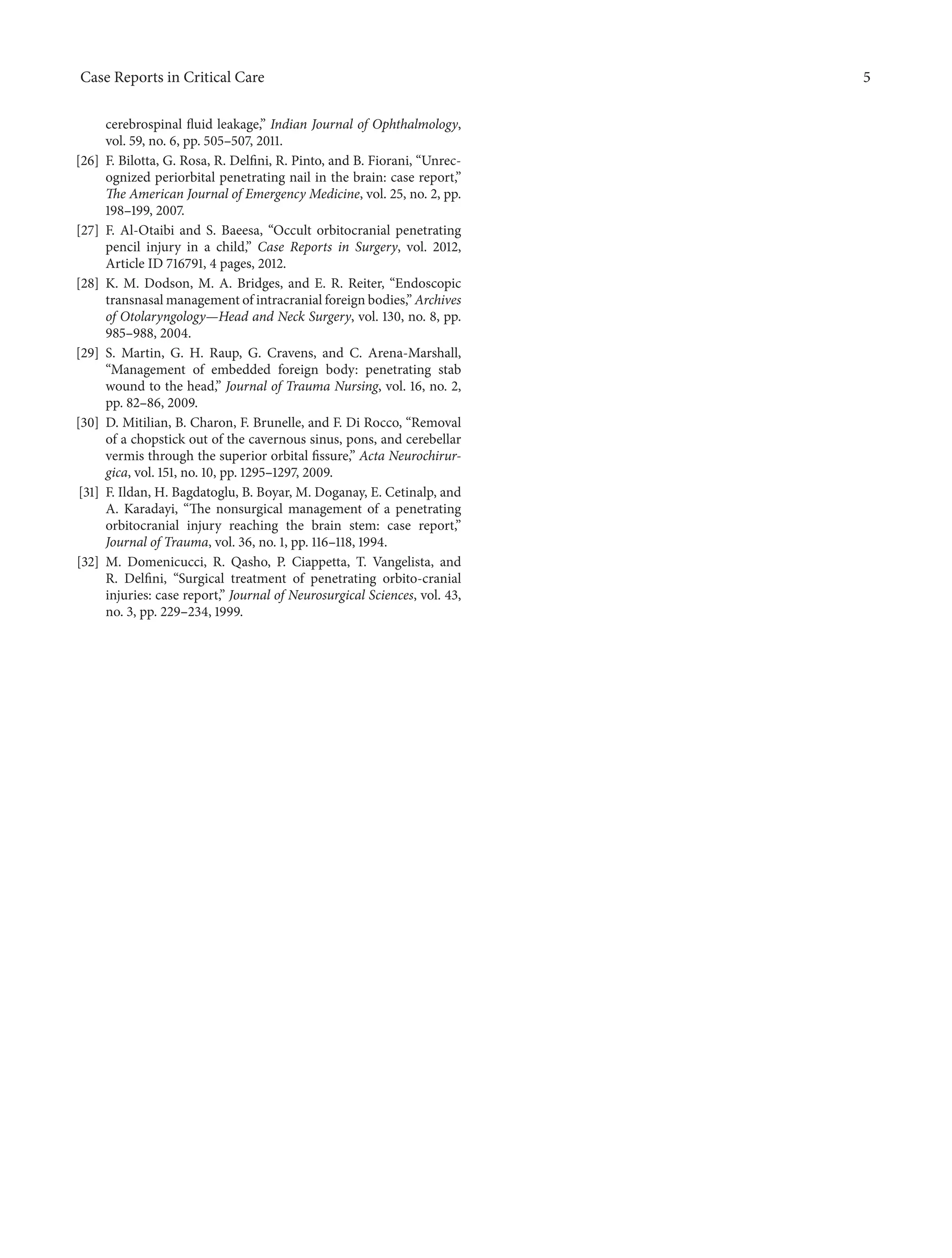Case Reports in Critical Care 5 
cerebrospinal fluid leakage,” Indian Journal of Ophthalmology, 
vol. 59, no. 6, pp. 505–507, 2011. 
[26] F. Bilotta, G. Rosa, R. Delfini, R. Pinto, and B. Fiorani, “Unrec-ognized 
periorbital penetrating nail in the brain: case report,” 
The American Journal of Emergency Medicine, vol. 25, no. 2, pp. 
198–199, 2007. 
[27] F. Al-Otaibi and S. Baeesa, “Occult orbitocranial penetrating 
pencil injury in a child,” Case Reports in Surgery, vol. 2012, 
Article ID 716791, 4 pages, 2012. 
[28] K. M. Dodson, M. A. Bridges, and E. R. Reiter, “Endoscopic 
transnasal management of intracranial foreign bodies,” Archives 
of Otolaryngology—Head and Neck Surgery, vol. 130, no. 8, pp. 
985–988, 2004. 
[29] S. Martin, G. H. Raup, G. Cravens, and C. Arena-Marshall, 
“Management of embedded foreign body: penetrating stab 
wound to the head,” Journal of Trauma Nursing, vol. 16, no. 2, 
pp. 82–86, 2009. 
[30] D.Mitilian, B. Charon, F. Brunelle, and F. Di Rocco, “Removal 
of a chopstick out of the cavernous sinus, pons, and cerebellar 
vermis through the superior orbital fissure,” Acta Neurochirur-gica, 
vol. 151, no. 10, pp. 1295–1297, 2009. 
[31] F. Ildan, H. Bagdatoglu, B. Boyar,M. Doganay, E. Cetinalp, and 
A. Karadayi, “The nonsurgical management of a penetrating 
orbitocranial injury reaching the brain stem: case report,” 
Journal of Trauma, vol. 36, no. 1, pp. 116–118, 1994. 
[32] M. Domenicucci, R. Qasho, P. Ciappetta, T. Vangelista, and 
R. Delfini, “Surgical treatment of penetrating orbito-cranial 
injuries: case report,” Journal of Neurosurgical Sciences, vol. 43, 
no. 3, pp. 229–234, 1999. 
 