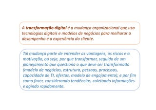 A transformação digital é a mudança organizacional que usa
tecnologias digitais e modelos de negócios para melhorar o
desempenho e a experiência do cliente.
Tal mudança parte de entender as vantagens, os riscos e a
motivação, ou seja, por que transformar, seguido de um
planejamento que questiona o que deve ser transformado
(modelo de negócios, estrutura, pessoas, processos,
capacidade de TI, ofertas, modelo de engajamento), e por fim
como fazer, considerando tendências, coletando informações
e agindo rapidamente.
 