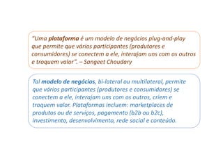 “Uma plataforma é um modelo de negócios plug-and-play
que permite que vários participantes (produtores e
consumidores) se conectem a ele, interajam uns com os outros
e troquem valor”. – Sangeet Choudary
Tal modelo de negócios, bi-lateral ou multilateral, permite
que vários participantes (produtores e consumidores) se
conectem a ele, interajam uns com os outros, criem e
troquem valor. Plataformas incluem: marketplaces de
produtos ou de serviços, pagamento (b2b ou b2c),
investimento, desenvolvimento, rede social e conteúdo.
 