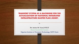 TRANSORT SYSTEM AS A BACKBONE FOR THE
ACTUALIZATION OF NATIONAL INTEGRATED
INFRASTRUCTURE MASTER PLAN (NIIMP)
By
Dr. Aminu M. Yusuf, FCILT
Director-General/Chief Executive
Nigerian Institute of Transport Technology, NITT Zaria
 