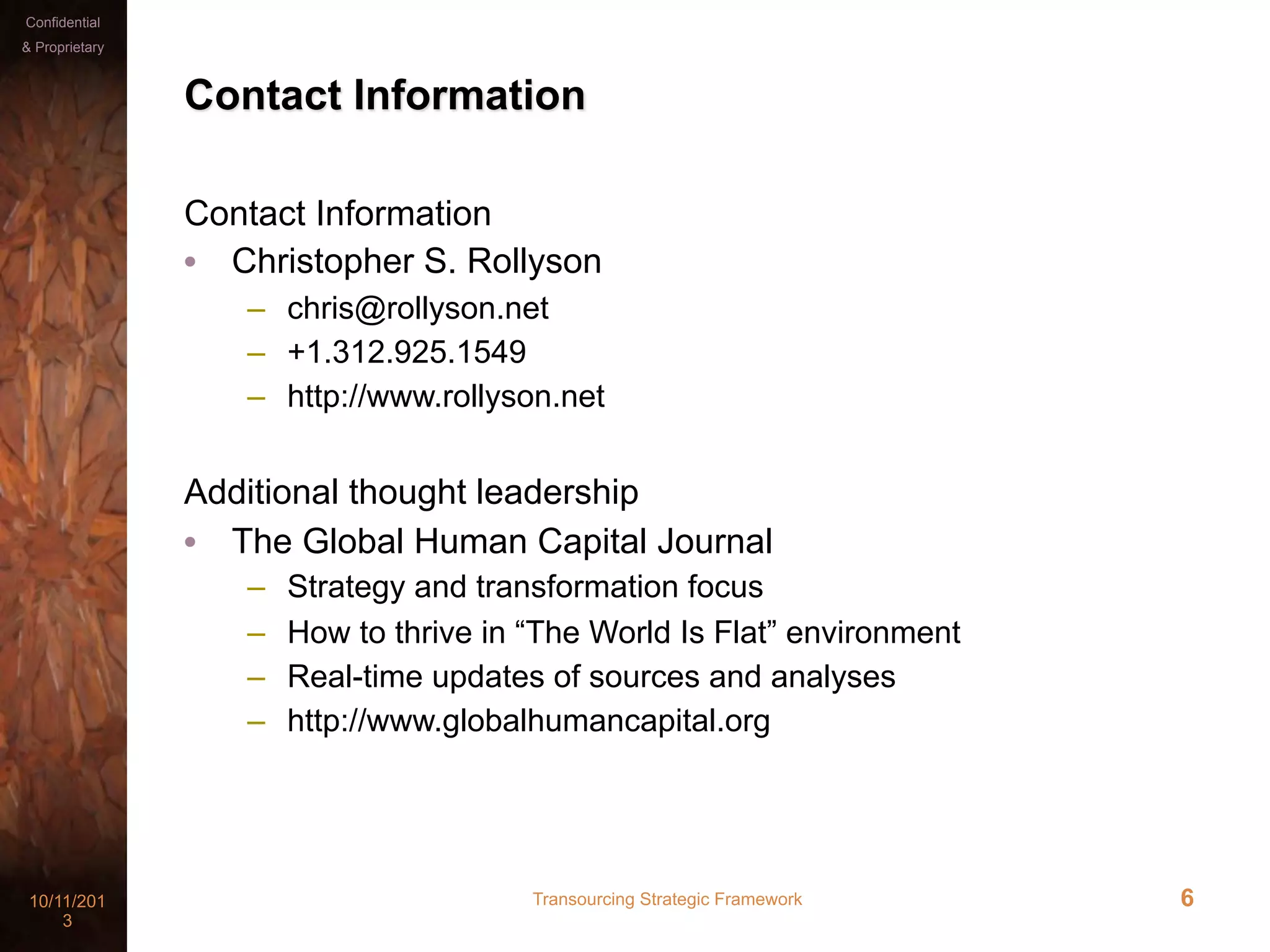Transourcing Strategic Framework10/11/201
3
Confidential
& Proprietary
6
Contact Information
Contact Information
• Christopher S. Rollyson
– chris@rollyson.net
– +1.312.925.1549
– http://www.rollyson.net
Additional thought leadership
• The Global Human Capital Journal
– Strategy and transformation focus
– How to thrive in “The World Is Flat” environment
– Real-time updates of sources and analyses
– http://www.globalhumancapital.org
 