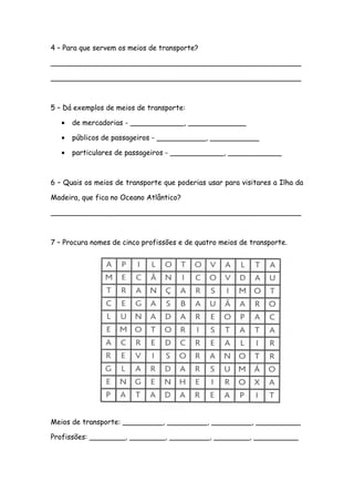 4 – Para que servem os meios de transporte?
________________________________________________________
________________________________________________________
5 – Dá exemplos de meios de transporte:
• de mercadorias - ____________, _____________
• públicos de passageiros - ___________, ___________
• particulares de passageiros - ____________, ____________
6 – Quais os meios de transporte que poderias usar para visitares a Ilha da
Madeira, que fica no Oceano Atlântico?
________________________________________________________
7 – Procura nomes de cinco profissões e de quatro meios de transporte.
Meios de transporte: _________, _________, _________, __________
Profissões: ________, ________, _________, ________, __________
 