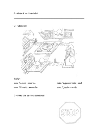 1 – O que é um itinerário?
________________________________________________________
2 – Observar:
Pintar:
casa / escola – amarelo casa / supermercado – azul
casa / livraria – vermelho casa / jardim - verde
3 – Pinta com as cores correctas:
 