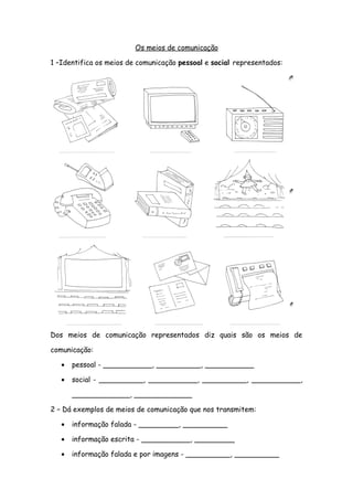Os meios de comunicação
1 –Identifica os meios de comunicação pessoal e social representados:
Dos meios de comunicação representados diz quais são os meios de
comunicação:
• pessoal - ___________, __________, ___________
• social - __________, ___________, __________, ___________,
_____________, _____________
2 – Dá exemplos de meios de comunicação que nos transmitem:
• informação falada - _________, __________
• informação escrita - ___________, _________
• informação falada e por imagens - __________, __________
 