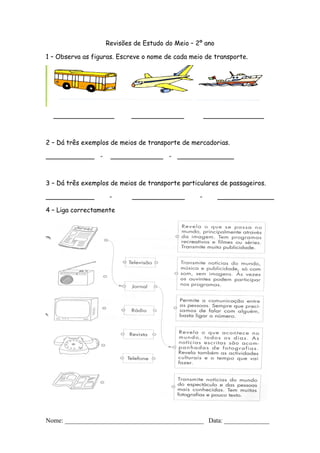 Revisões de Estudo do Meio – 2º ano
1 – Observa as figuras. Escreve o nome de cada meio de transporte.
_______________ _____________ _______________
2 – Dá três exemplos de meios de transporte de mercadorias.
____________ - _____________ - ______________
3 – Dá três exemplos de meios de transporte particulares de passageiros.
____________ - _____________ - ______________
4 – Liga correctamente
Nome: ___________________________________________ Data: ______________
 