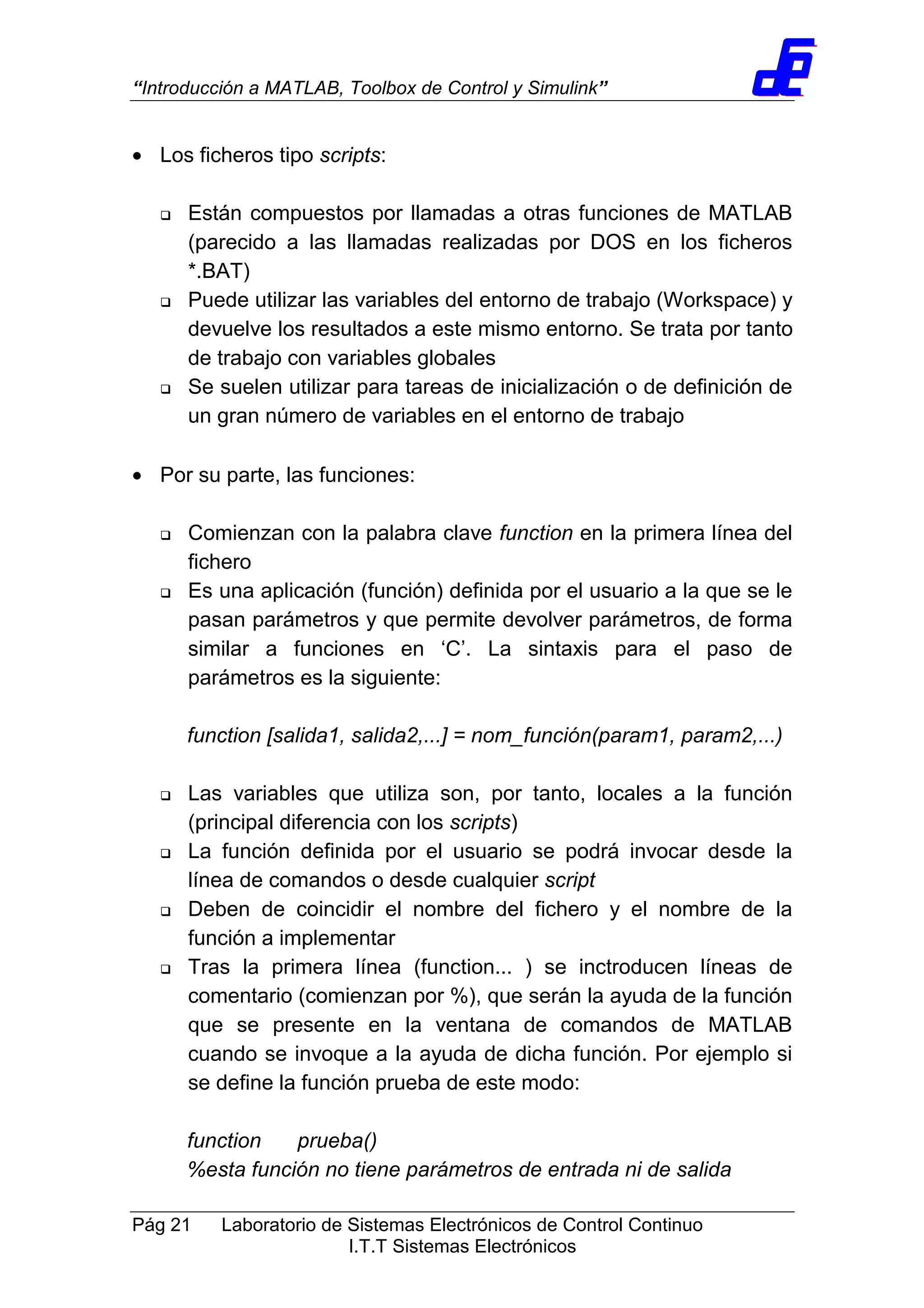 “Introducción a MATLAB, Toolbox de Control y Simulink”
Pág 21 Laboratorio de Sistemas Electrónicos de Control Continuo
I.T.T Sistemas Electrónicos
• Los ficheros tipo scripts:
Están compuestos por llamadas a otras funciones de MATLAB
(parecido a las llamadas realizadas por DOS en los ficheros
*.BAT)
Puede utilizar las variables del entorno de trabajo (Workspace) y
devuelve los resultados a este mismo entorno. Se trata por tanto
de trabajo con variables globales
Se suelen utilizar para tareas de inicialización o de definición de
un gran número de variables en el entorno de trabajo
• Por su parte, las funciones:
Comienzan con la palabra clave function en la primera línea del
fichero
Es una aplicación (función) definida por el usuario a la que se le
pasan parámetros y que permite devolver parámetros, de forma
similar a funciones en ‘C’. La sintaxis para el paso de
parámetros es la siguiente:
function [salida1, salida2,...] = nom_función(param1, param2,...)
Las variables que utiliza son, por tanto, locales a la función
(principal diferencia con los scripts)
La función definida por el usuario se podrá invocar desde la
línea de comandos o desde cualquier script
Deben de coincidir el nombre del fichero y el nombre de la
función a implementar
Tras la primera línea (function... ) se inctroducen líneas de
comentario (comienzan por %), que serán la ayuda de la función
que se presente en la ventana de comandos de MATLAB
cuando se invoque a la ayuda de dicha función. Por ejemplo si
se define la función prueba de este modo:
function prueba()
%esta función no tiene parámetros de entrada ni de salida
 