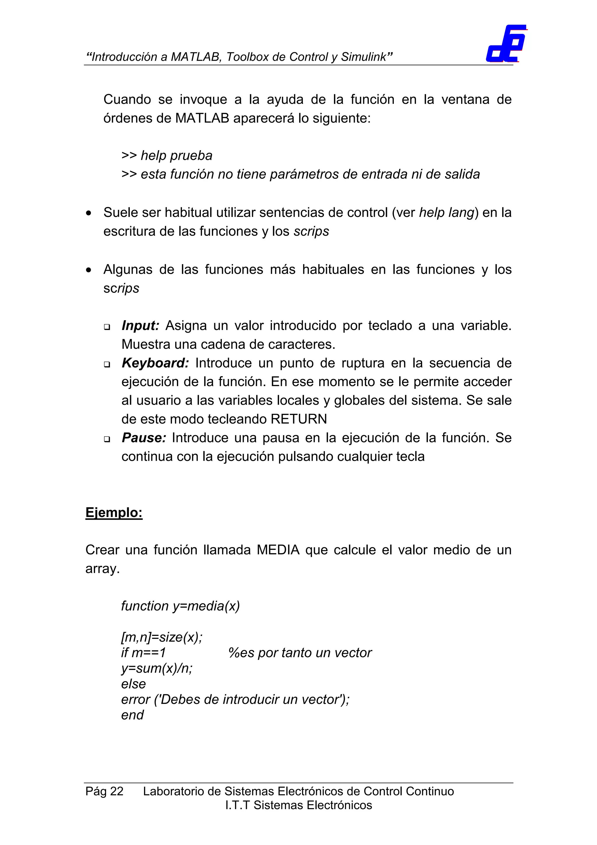 “Introducción a MATLAB, Toolbox de Control y Simulink”
Pág 22 Laboratorio de Sistemas Electrónicos de Control Continuo
I.T.T Sistemas Electrónicos
Cuando se invoque a la ayuda de la función en la ventana de
órdenes de MATLAB aparecerá lo siguiente:
>> help prueba
>> esta función no tiene parámetros de entrada ni de salida
• Suele ser habitual utilizar sentencias de control (ver help lang) en la
escritura de las funciones y los scrips
• Algunas de las funciones más habituales en las funciones y los
scrips
Input: Asigna un valor introducido por teclado a una variable.
Muestra una cadena de caracteres.
Keyboard: Introduce un punto de ruptura en la secuencia de
ejecución de la función. En ese momento se le permite acceder
al usuario a las variables locales y globales del sistema. Se sale
de este modo tecleando RETURN
Pause: Introduce una pausa en la ejecución de la función. Se
continua con la ejecución pulsando cualquier tecla
Ejemplo:
Crear una función llamada MEDIA que calcule el valor medio de un
array.
function y=media(x)
[m,n]=size(x);
if m==1 %es por tanto un vector
y=sum(x)/n;
else
error ('Debes de introducir un vector');
end
 