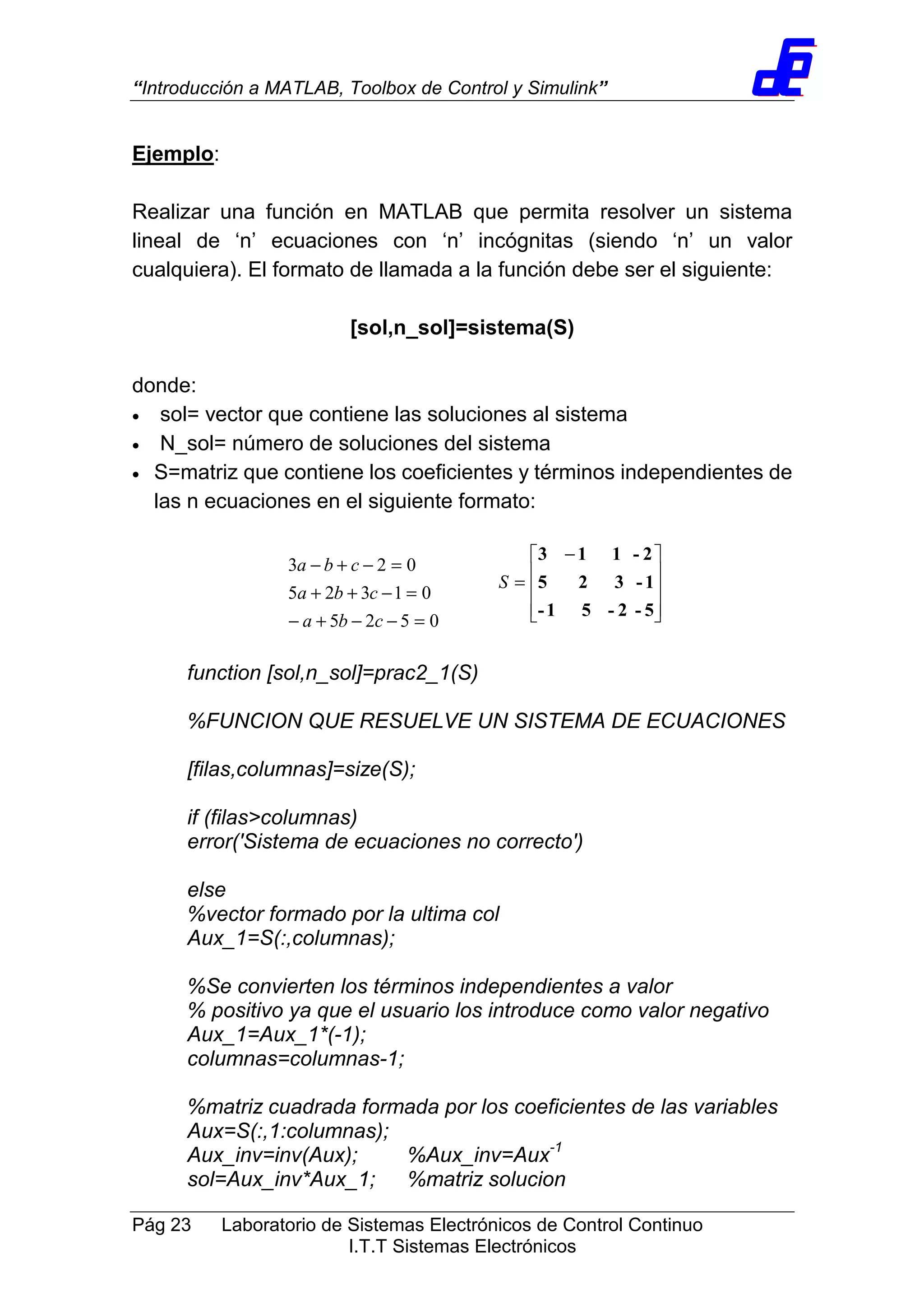 “Introducción a MATLAB, Toolbox de Control y Simulink”
Pág 23 Laboratorio de Sistemas Electrónicos de Control Continuo
I.T.T Sistemas Electrónicos
Ejemplo:
Realizar una función en MATLAB que permita resolver un sistema
lineal de ‘n’ ecuaciones con ‘n’ incógnitas (siendo ‘n’ un valor
cualquiera). El formato de llamada a la función debe ser el siguiente:
[sol,n_sol]=sistema(S)
donde:
• sol= vector que contiene las soluciones al sistema
• N_sol= número de soluciones del sistema
• S=matriz que contiene los coeficientes y términos independientes de
las n ecuaciones en el siguiente formato:
function [sol,n_sol]=prac2_1(S)
%FUNCION QUE RESUELVE UN SISTEMA DE ECUACIONES
[filas,columnas]=size(S);
if (filas>columnas)
error('Sistema de ecuaciones no correcto')
else
%vector formado por la ultima col
Aux_1=S(:,columnas);
%Se convierten los términos independientes a valor
% positivo ya que el usuario los introduce como valor negativo
Aux_1=Aux_1*(-1);
columnas=columnas-1;
%matriz cuadrada formada por los coeficientes de las variables
Aux=S(:,1:columnas);
Aux_inv=inv(Aux); %Aux_inv=Aux-1
sol=Aux_inv*Aux_1; %matriz solucion
0525
01325
023
=−−+−
=−++
=−+−
cba
cba
cba









 −
=
5-2-51-
1-325
2-113
S
 
