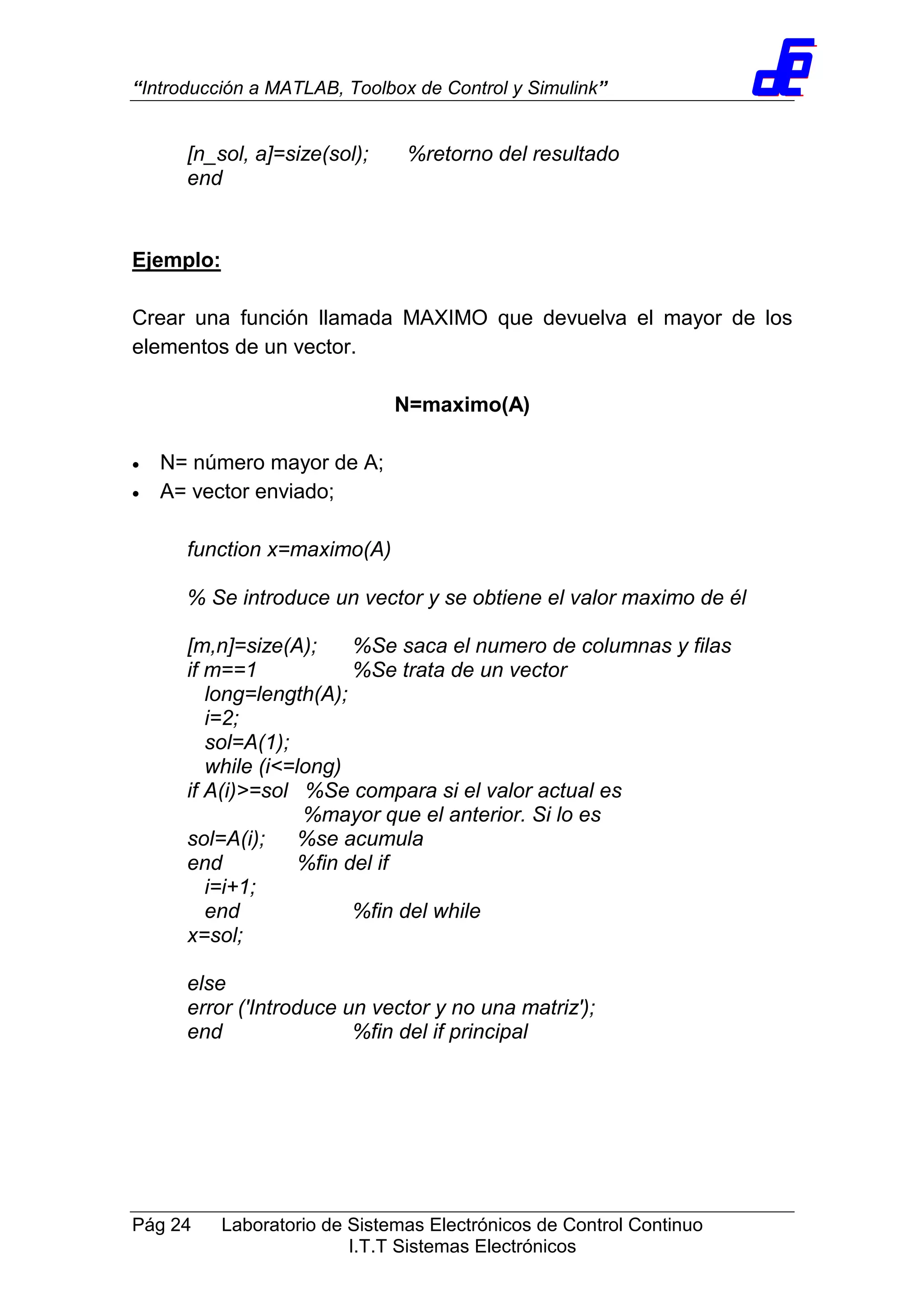 “Introducción a MATLAB, Toolbox de Control y Simulink”
Pág 24 Laboratorio de Sistemas Electrónicos de Control Continuo
I.T.T Sistemas Electrónicos
[n_sol, a]=size(sol); %retorno del resultado
end
Ejemplo:
Crear una función llamada MAXIMO que devuelva el mayor de los
elementos de un vector.
N=maximo(A)
• N= número mayor de A;
• A= vector enviado;
function x=maximo(A)
% Se introduce un vector y se obtiene el valor maximo de él
[m,n]=size(A); %Se saca el numero de columnas y filas
if m==1 %Se trata de un vector
long=length(A);
i=2;
sol=A(1);
while (i<=long)
if A(i)>=sol %Se compara si el valor actual es
%mayor que el anterior. Si lo es
sol=A(i); %se acumula
end %fin del if
i=i+1;
end %fin del while
x=sol;
else
error ('Introduce un vector y no una matriz');
end %fin del if principal
 