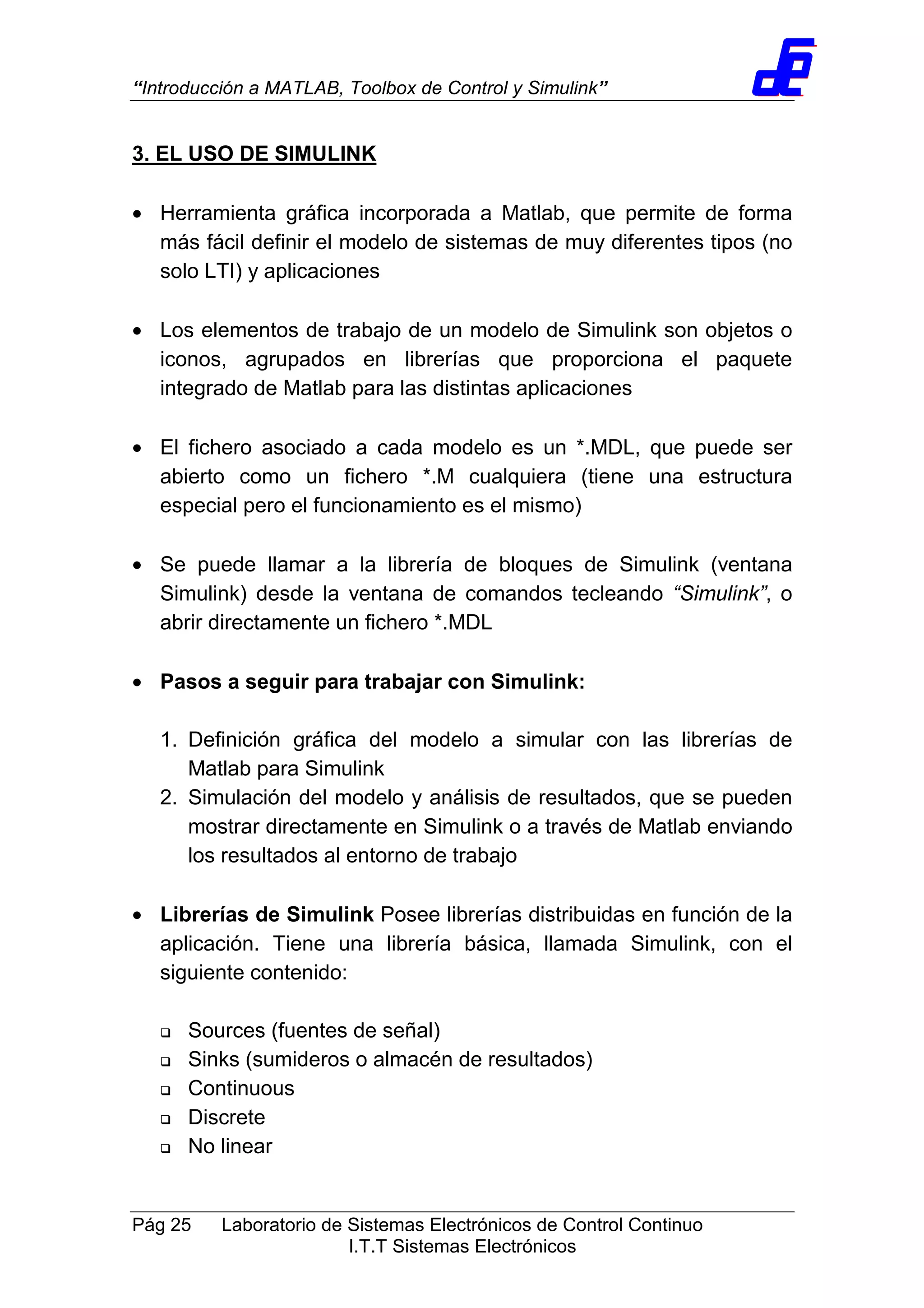 “Introducción a MATLAB, Toolbox de Control y Simulink”
Pág 25 Laboratorio de Sistemas Electrónicos de Control Continuo
I.T.T Sistemas Electrónicos
3. EL USO DE SIMULINK
• Herramienta gráfica incorporada a Matlab, que permite de forma
más fácil definir el modelo de sistemas de muy diferentes tipos (no
solo LTI) y aplicaciones
• Los elementos de trabajo de un modelo de Simulink son objetos o
iconos, agrupados en librerías que proporciona el paquete
integrado de Matlab para las distintas aplicaciones
• El fichero asociado a cada modelo es un *.MDL, que puede ser
abierto como un fichero *.M cualquiera (tiene una estructura
especial pero el funcionamiento es el mismo)
• Se puede llamar a la librería de bloques de Simulink (ventana
Simulink) desde la ventana de comandos tecleando “Simulink”, o
abrir directamente un fichero *.MDL
• Pasos a seguir para trabajar con Simulink:
1. Definición gráfica del modelo a simular con las librerías de
Matlab para Simulink
2. Simulación del modelo y análisis de resultados, que se pueden
mostrar directamente en Simulink o a través de Matlab enviando
los resultados al entorno de trabajo
• Librerías de Simulink Posee librerías distribuidas en función de la
aplicación. Tiene una librería básica, llamada Simulink, con el
siguiente contenido:
Sources (fuentes de señal)
Sinks (sumideros o almacén de resultados)
Continuous
Discrete
No linear
 