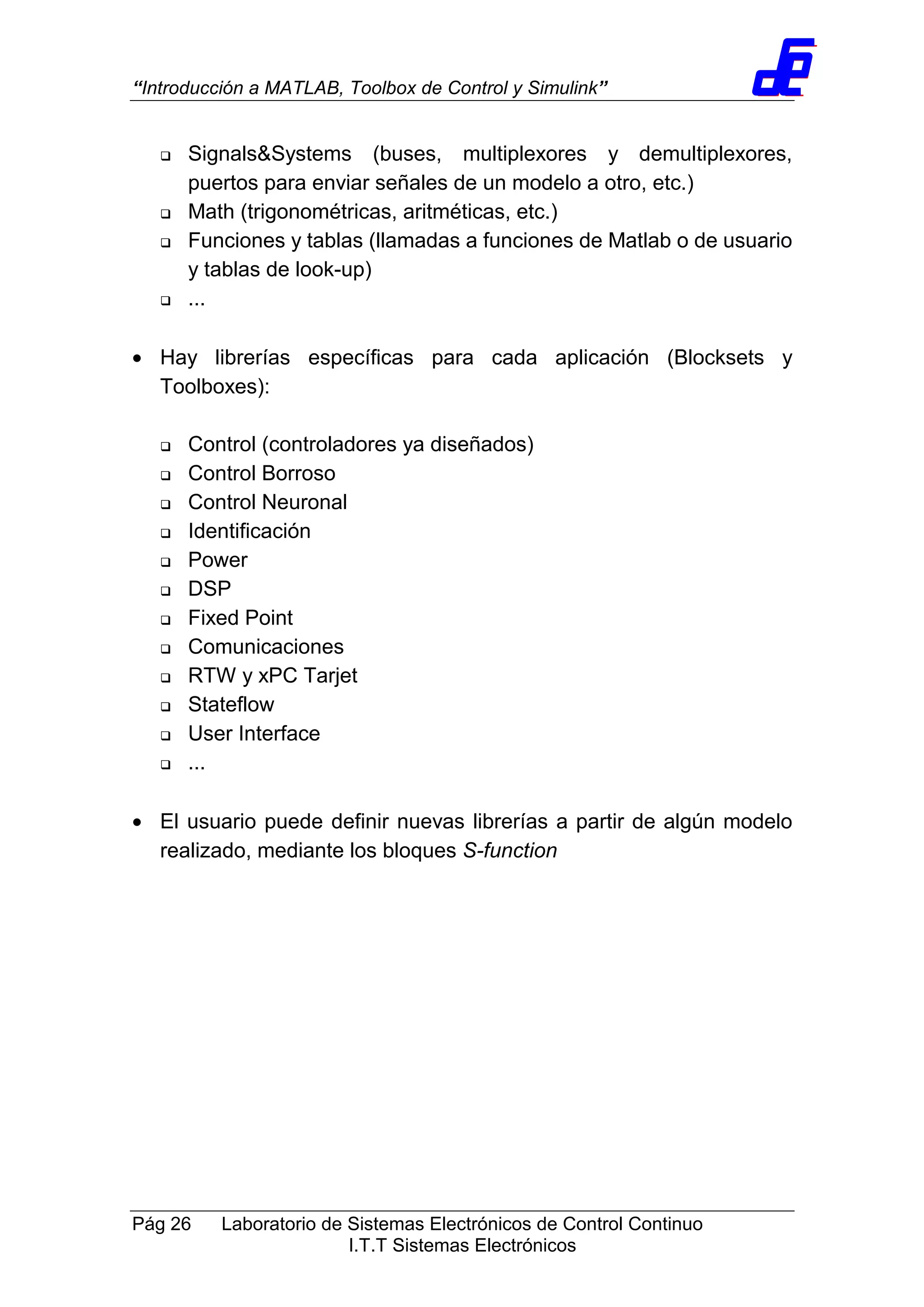 “Introducción a MATLAB, Toolbox de Control y Simulink”
Pág 26 Laboratorio de Sistemas Electrónicos de Control Continuo
I.T.T Sistemas Electrónicos
Signals&Systems (buses, multiplexores y demultiplexores,
puertos para enviar señales de un modelo a otro, etc.)
Math (trigonométricas, aritméticas, etc.)
Funciones y tablas (llamadas a funciones de Matlab o de usuario
y tablas de look-up)
...
• Hay librerías específicas para cada aplicación (Blocksets y
Toolboxes):
Control (controladores ya diseñados)
Control Borroso
Control Neuronal
Identificación
Power
DSP
Fixed Point
Comunicaciones
RTW y xPC Tarjet
Stateflow
User Interface
...
• El usuario puede definir nuevas librerías a partir de algún modelo
realizado, mediante los bloques S-function
 