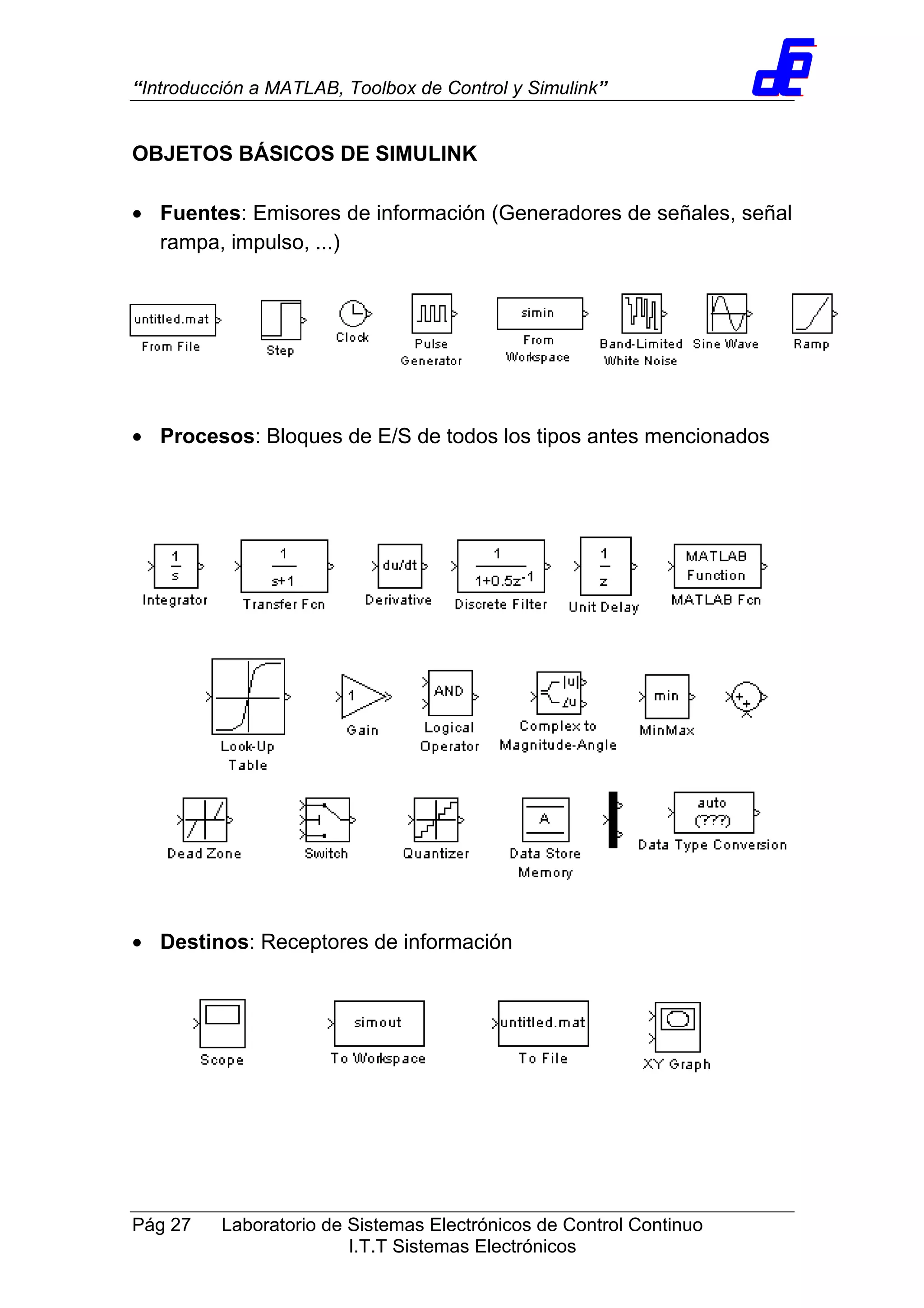 “Introducción a MATLAB, Toolbox de Control y Simulink”
Pág 27 Laboratorio de Sistemas Electrónicos de Control Continuo
I.T.T Sistemas Electrónicos
OBJETOS BÁSICOS DE SIMULINK
• Fuentes: Emisores de información (Generadores de señales, señal
rampa, impulso, ...)
• Procesos: Bloques de E/S de todos los tipos antes mencionados
• Destinos: Receptores de información
 