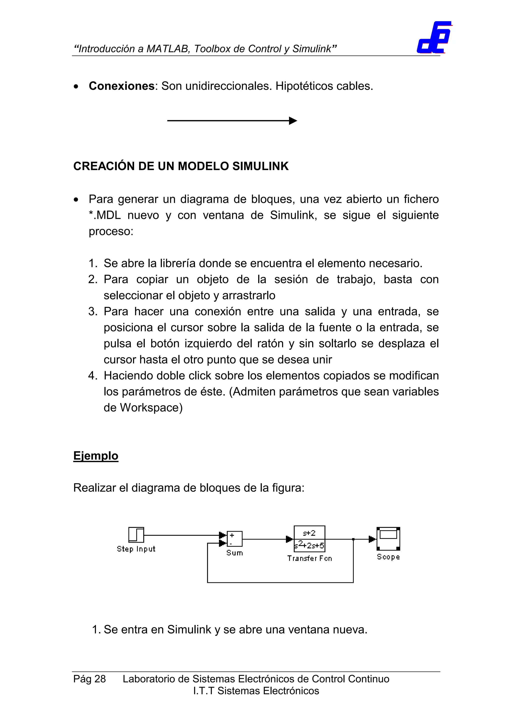 “Introducción a MATLAB, Toolbox de Control y Simulink”
Pág 28 Laboratorio de Sistemas Electrónicos de Control Continuo
I.T.T Sistemas Electrónicos
• Conexiones: Son unidireccionales. Hipotéticos cables.
CREACIÓN DE UN MODELO SIMULINK
• Para generar un diagrama de bloques, una vez abierto un fichero
*.MDL nuevo y con ventana de Simulink, se sigue el siguiente
proceso:
1. Se abre la librería donde se encuentra el elemento necesario.
2. Para copiar un objeto de la sesión de trabajo, basta con
seleccionar el objeto y arrastrarlo
3. Para hacer una conexión entre una salida y una entrada, se
posiciona el cursor sobre la salida de la fuente o la entrada, se
pulsa el botón izquierdo del ratón y sin soltarlo se desplaza el
cursor hasta el otro punto que se desea unir
4. Haciendo doble click sobre los elementos copiados se modifican
los parámetros de éste. (Admiten parámetros que sean variables
de Workspace)
Ejemplo
Realizar el diagrama de bloques de la figura:
1. Se entra en Simulink y se abre una ventana nueva.
 
