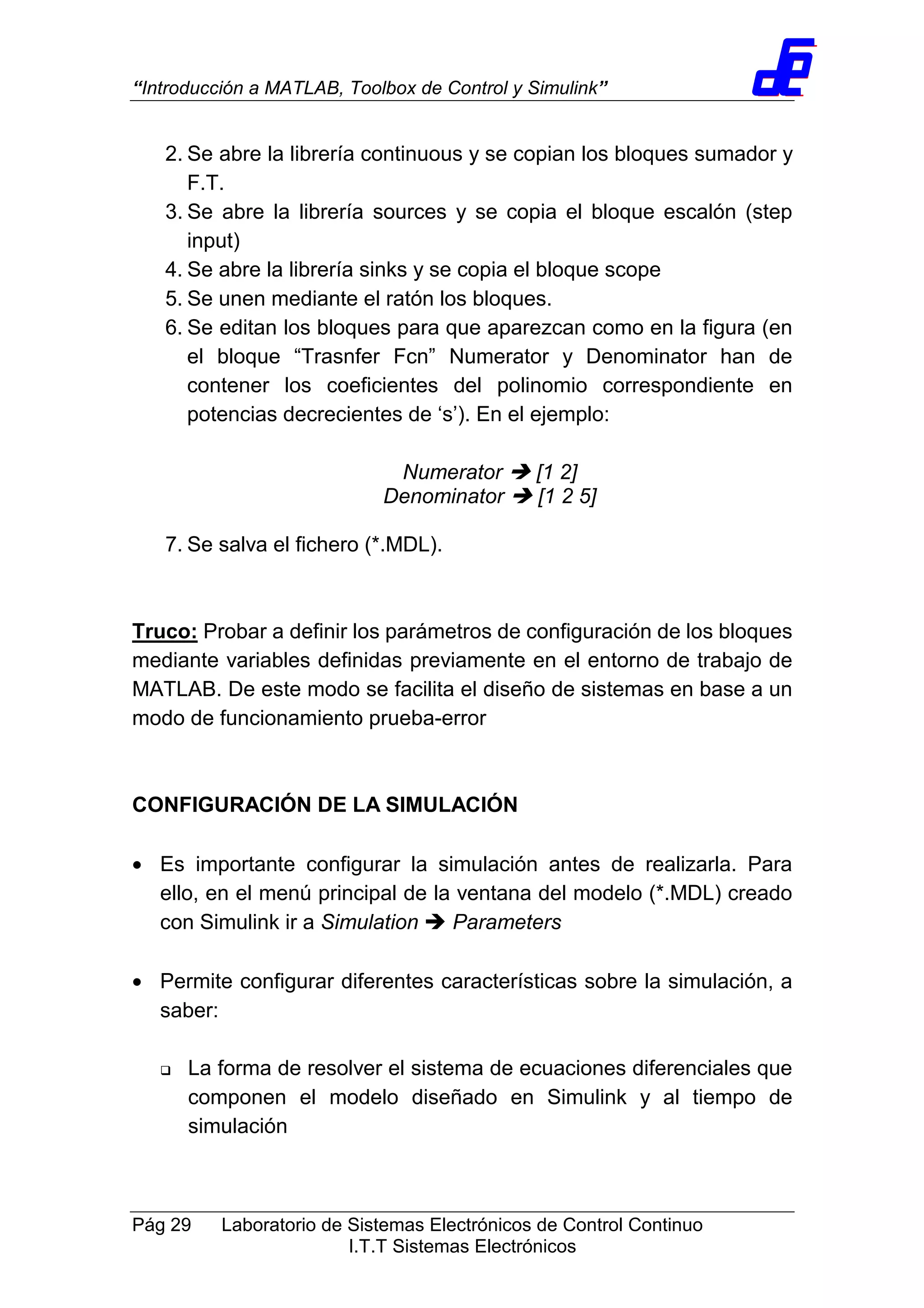 “Introducción a MATLAB, Toolbox de Control y Simulink”
Pág 29 Laboratorio de Sistemas Electrónicos de Control Continuo
I.T.T Sistemas Electrónicos
2. Se abre la librería continuous y se copian los bloques sumador y
F.T.
3. Se abre la librería sources y se copia el bloque escalón (step
input)
4. Se abre la librería sinks y se copia el bloque scope
5. Se unen mediante el ratón los bloques.
6. Se editan los bloques para que aparezcan como en la figura (en
el bloque “Trasnfer Fcn” Numerator y Denominator han de
contener los coeficientes del polinomio correspondiente en
potencias decrecientes de ‘s’). En el ejemplo:
Numerator [1 2]
Denominator [1 2 5]
7. Se salva el fichero (*.MDL).
Truco: Probar a definir los parámetros de configuración de los bloques
mediante variables definidas previamente en el entorno de trabajo de
MATLAB. De este modo se facilita el diseño de sistemas en base a un
modo de funcionamiento prueba-error
CONFIGURACIÓN DE LA SIMULACIÓN
• Es importante configurar la simulación antes de realizarla. Para
ello, en el menú principal de la ventana del modelo (*.MDL) creado
con Simulink ir a Simulation Parameters
• Permite configurar diferentes características sobre la simulación, a
saber:
La forma de resolver el sistema de ecuaciones diferenciales que
componen el modelo diseñado en Simulink y al tiempo de
simulación
 