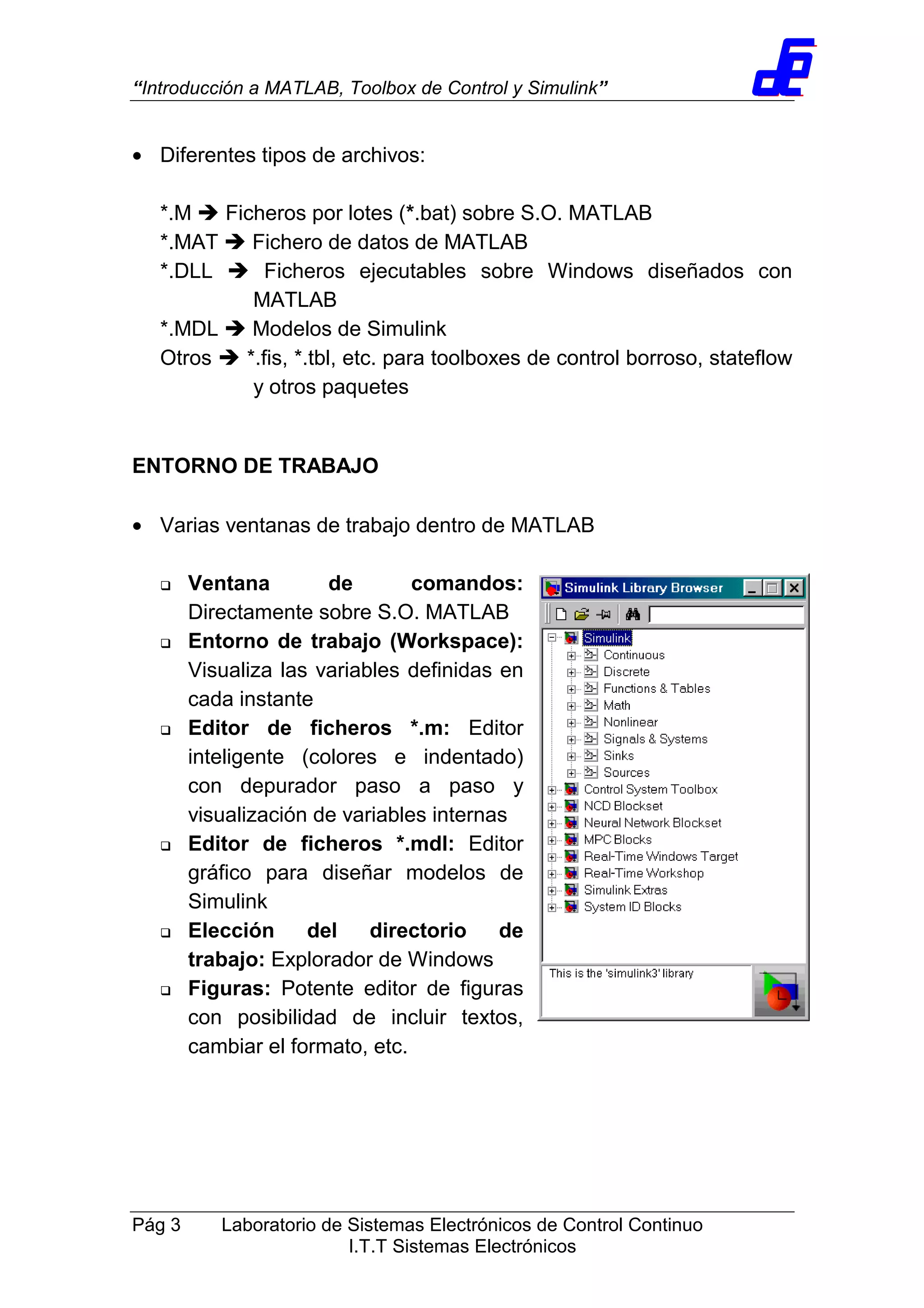 “Introducción a MATLAB, Toolbox de Control y Simulink”
Pág 3 Laboratorio de Sistemas Electrónicos de Control Continuo
I.T.T Sistemas Electrónicos
• Diferentes tipos de archivos:
*.M Ficheros por lotes (*.bat) sobre S.O. MATLAB
*.MAT Fichero de datos de MATLAB
*.DLL Ficheros ejecutables sobre Windows diseñados con
MATLAB
*.MDL Modelos de Simulink
Otros *.fis, *.tbl, etc. para toolboxes de control borroso, stateflow
y otros paquetes
ENTORNO DE TRABAJO
• Varias ventanas de trabajo dentro de MATLAB
Ventana de comandos:
Directamente sobre S.O. MATLAB
Entorno de trabajo (Workspace):
Visualiza las variables definidas en
cada instante
Editor de ficheros *.m: Editor
inteligente (colores e indentado)
con depurador paso a paso y
visualización de variables internas
Editor de ficheros *.mdl: Editor
gráfico para diseñar modelos de
Simulink
Elección del directorio de
trabajo: Explorador de Windows
Figuras: Potente editor de figuras
con posibilidad de incluir textos,
cambiar el formato, etc.
 