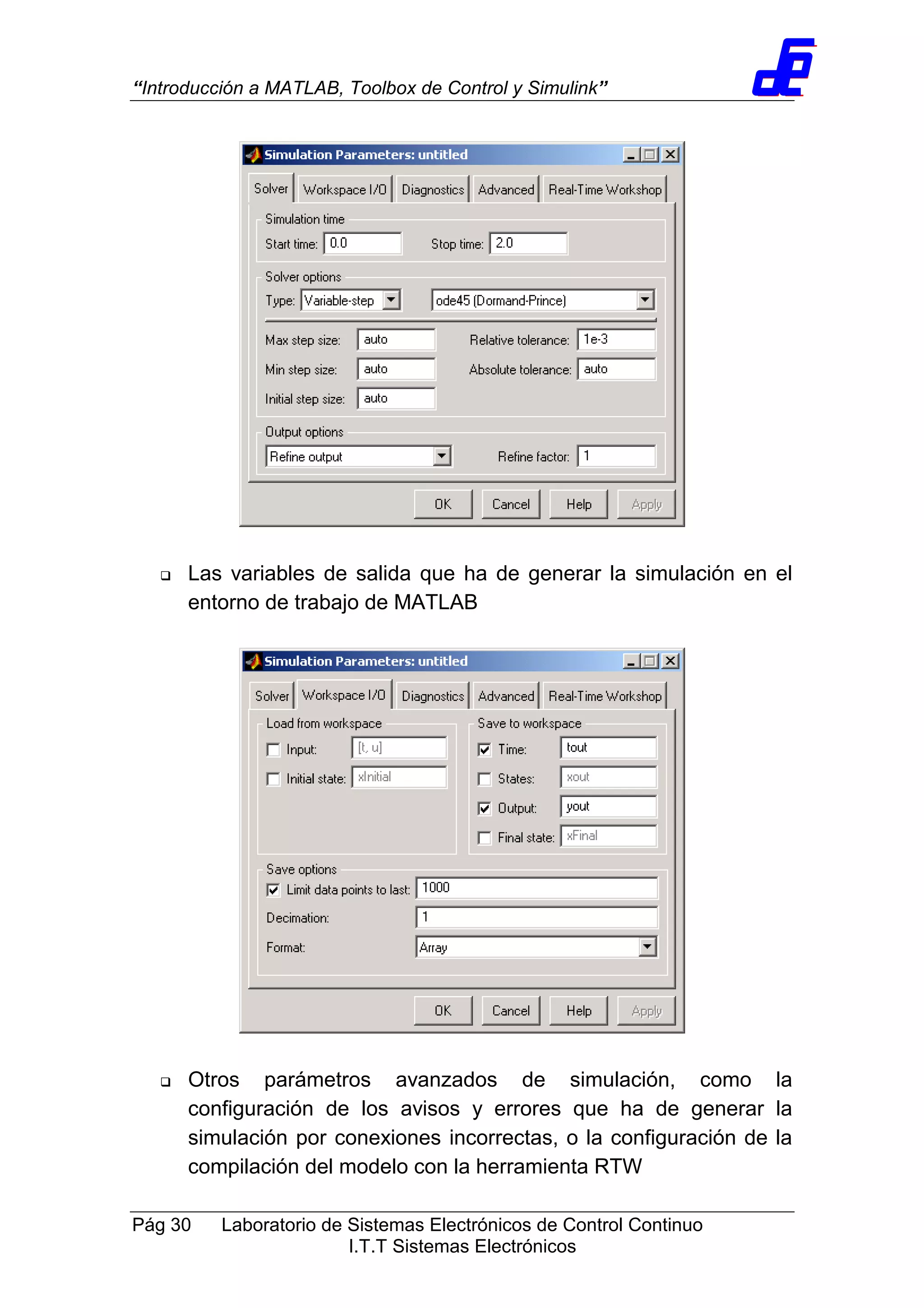 “Introducción a MATLAB, Toolbox de Control y Simulink”
Pág 30 Laboratorio de Sistemas Electrónicos de Control Continuo
I.T.T Sistemas Electrónicos
Las variables de salida que ha de generar la simulación en el
entorno de trabajo de MATLAB
Otros parámetros avanzados de simulación, como la
configuración de los avisos y errores que ha de generar la
simulación por conexiones incorrectas, o la configuración de la
compilación del modelo con la herramienta RTW
 