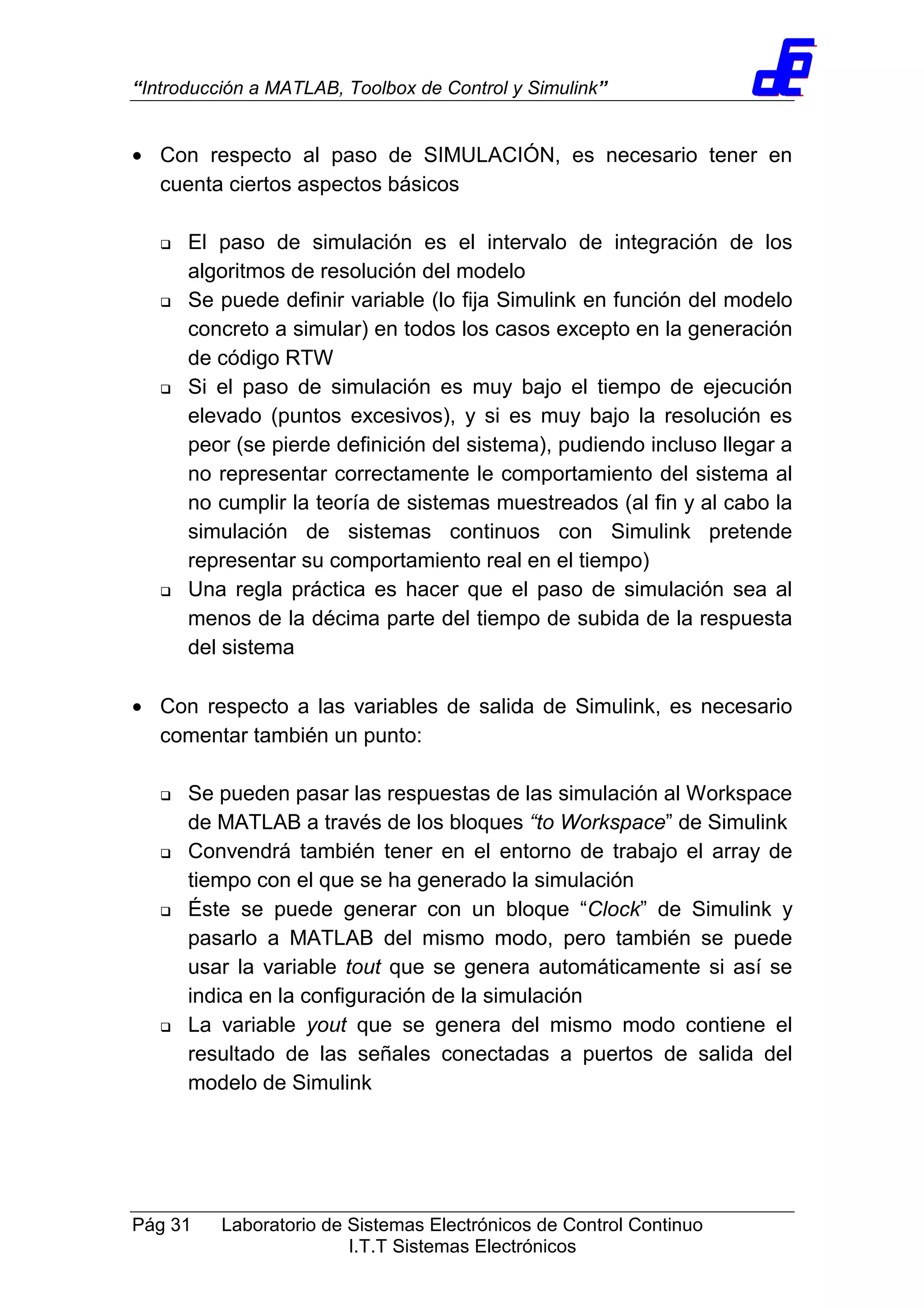 “Introducción a MATLAB, Toolbox de Control y Simulink”
Pág 31 Laboratorio de Sistemas Electrónicos de Control Continuo
I.T.T Sistemas Electrónicos
• Con respecto al paso de SIMULACIÓN, es necesario tener en
cuenta ciertos aspectos básicos
El paso de simulación es el intervalo de integración de los
algoritmos de resolución del modelo
Se puede definir variable (lo fija Simulink en función del modelo
concreto a simular) en todos los casos excepto en la generación
de código RTW
Si el paso de simulación es muy bajo el tiempo de ejecución
elevado (puntos excesivos), y si es muy bajo la resolución es
peor (se pierde definición del sistema), pudiendo incluso llegar a
no representar correctamente le comportamiento del sistema al
no cumplir la teoría de sistemas muestreados (al fin y al cabo la
simulación de sistemas continuos con Simulink pretende
representar su comportamiento real en el tiempo)
Una regla práctica es hacer que el paso de simulación sea al
menos de la décima parte del tiempo de subida de la respuesta
del sistema
• Con respecto a las variables de salida de Simulink, es necesario
comentar también un punto:
Se pueden pasar las respuestas de las simulación al Workspace
de MATLAB a través de los bloques “to Workspace” de Simulink
Convendrá también tener en el entorno de trabajo el array de
tiempo con el que se ha generado la simulación
Éste se puede generar con un bloque “Clock” de Simulink y
pasarlo a MATLAB del mismo modo, pero también se puede
usar la variable tout que se genera automáticamente si así se
indica en la configuración de la simulación
La variable yout que se genera del mismo modo contiene el
resultado de las señales conectadas a puertos de salida del
modelo de Simulink
 