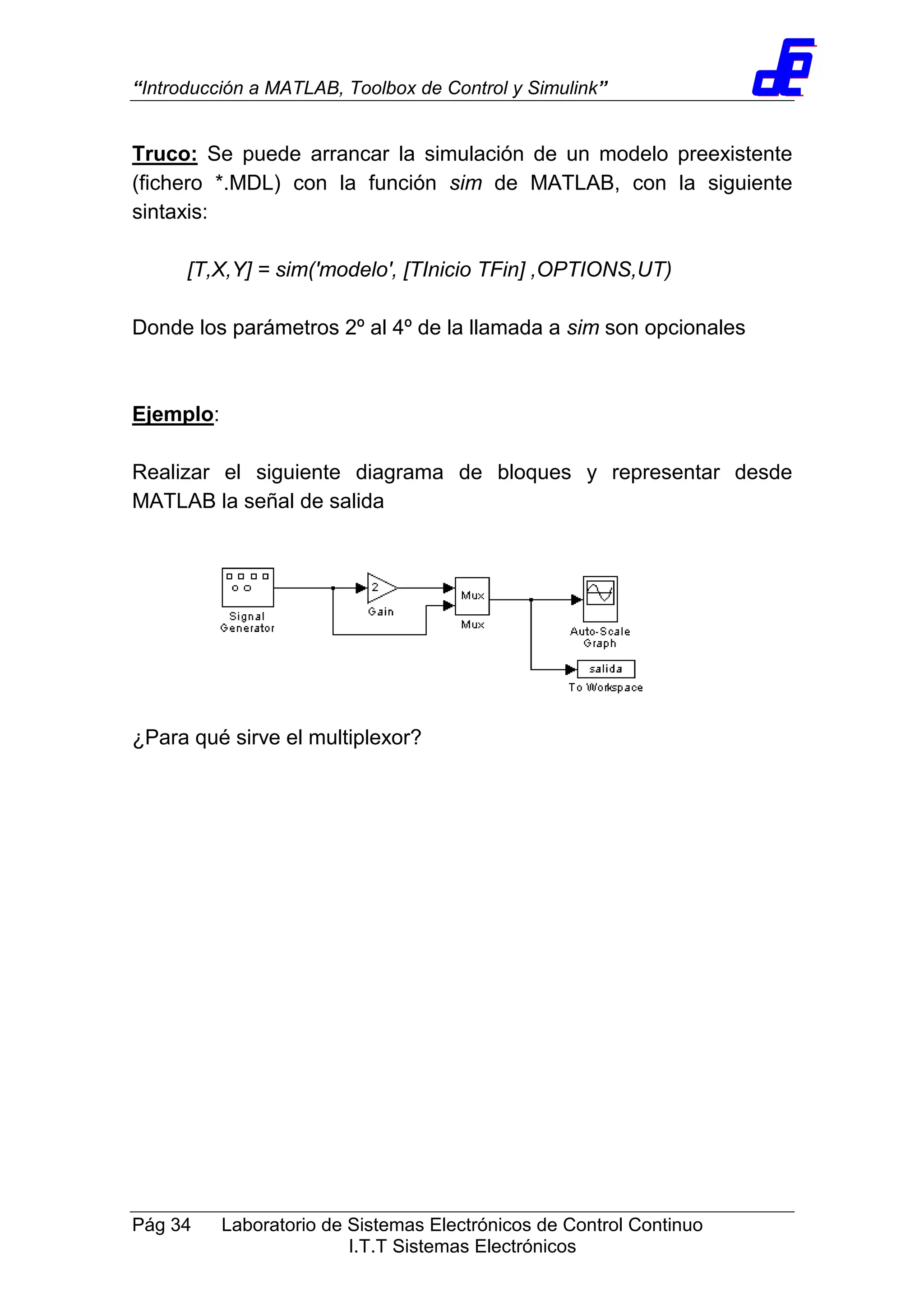 “Introducción a MATLAB, Toolbox de Control y Simulink”
Pág 34 Laboratorio de Sistemas Electrónicos de Control Continuo
I.T.T Sistemas Electrónicos
Truco: Se puede arrancar la simulación de un modelo preexistente
(fichero *.MDL) con la función sim de MATLAB, con la siguiente
sintaxis:
[T,X,Y] = sim('modelo', [TInicio TFin] ,OPTIONS,UT)
Donde los parámetros 2º al 4º de la llamada a sim son opcionales
Ejemplo:
Realizar el siguiente diagrama de bloques y representar desde
MATLAB la señal de salida
¿Para qué sirve el multiplexor?
 