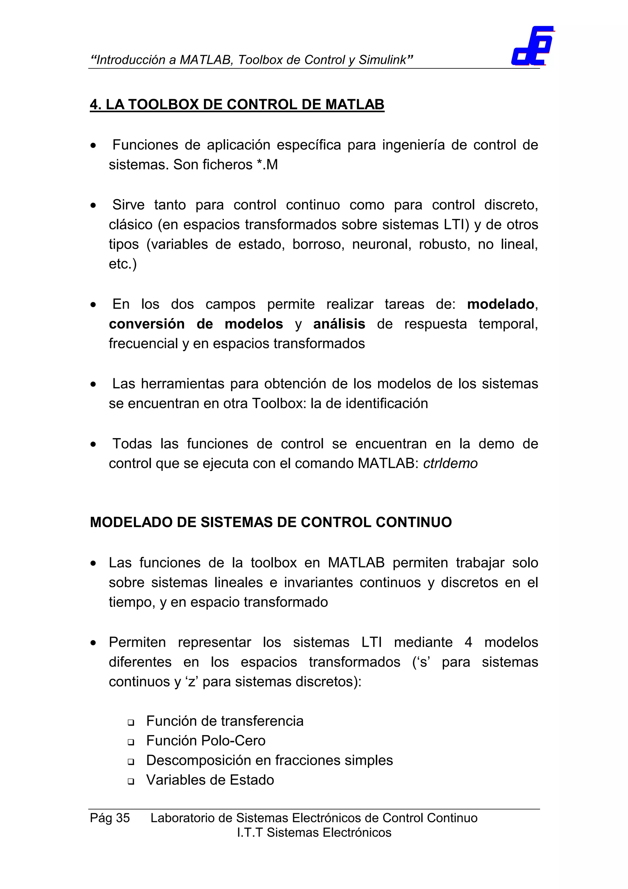 “Introducción a MATLAB, Toolbox de Control y Simulink”
Pág 35 Laboratorio de Sistemas Electrónicos de Control Continuo
I.T.T Sistemas Electrónicos
4. LA TOOLBOX DE CONTROL DE MATLAB
• Funciones de aplicación específica para ingeniería de control de
sistemas. Son ficheros *.M
• Sirve tanto para control continuo como para control discreto,
clásico (en espacios transformados sobre sistemas LTI) y de otros
tipos (variables de estado, borroso, neuronal, robusto, no lineal,
etc.)
• En los dos campos permite realizar tareas de: modelado,
conversión de modelos y análisis de respuesta temporal,
frecuencial y en espacios transformados
• Las herramientas para obtención de los modelos de los sistemas
se encuentran en otra Toolbox: la de identificación
• Todas las funciones de control se encuentran en la demo de
control que se ejecuta con el comando MATLAB: ctrldemo
MODELADO DE SISTEMAS DE CONTROL CONTINUO
• Las funciones de la toolbox en MATLAB permiten trabajar solo
sobre sistemas lineales e invariantes continuos y discretos en el
tiempo, y en espacio transformado
• Permiten representar los sistemas LTI mediante 4 modelos
diferentes en los espacios transformados (‘s’ para sistemas
continuos y ‘z’ para sistemas discretos):
Función de transferencia
Función Polo-Cero
Descomposición en fracciones simples
Variables de Estado
 