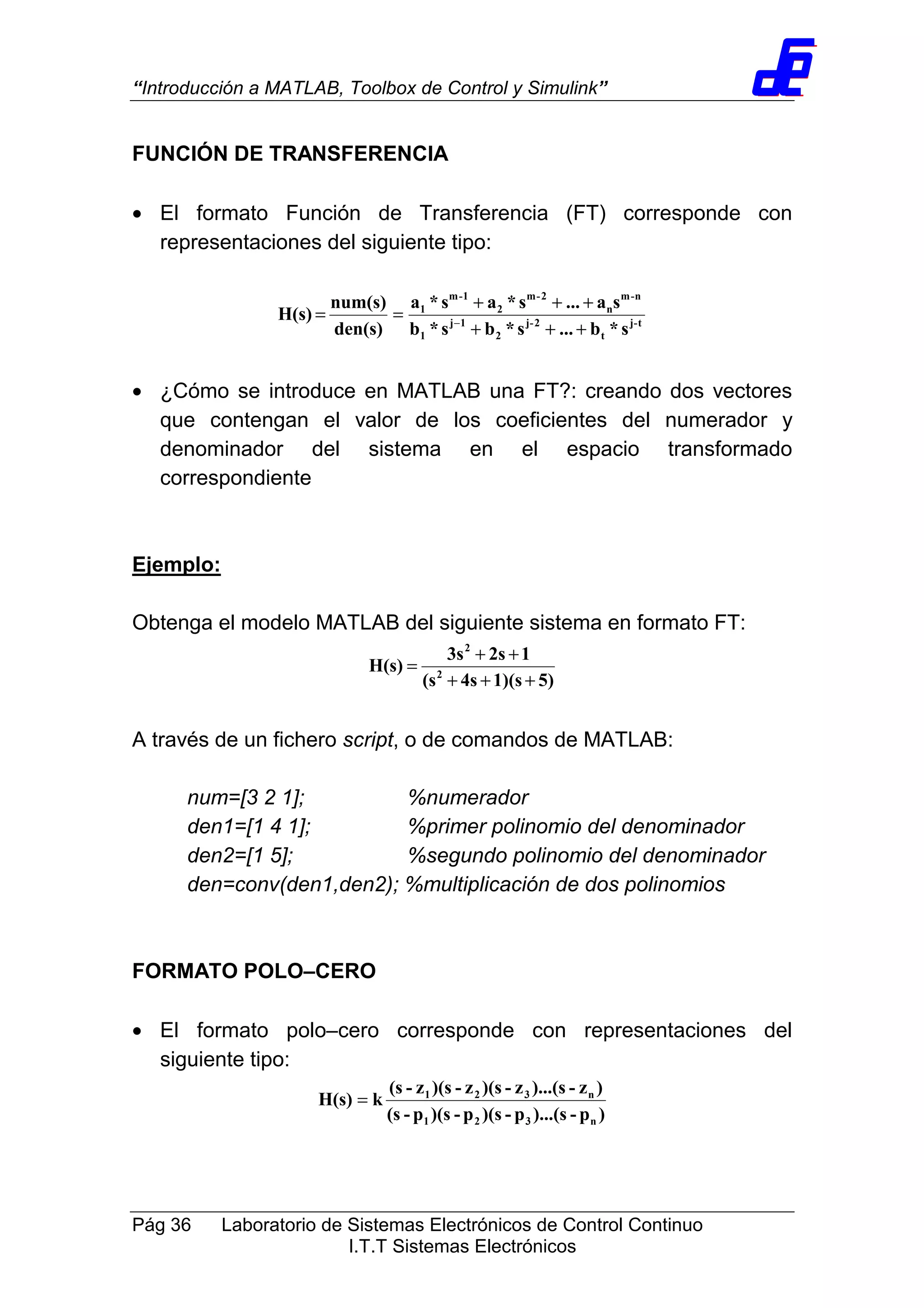 “Introducción a MATLAB, Toolbox de Control y Simulink”
Pág 36 Laboratorio de Sistemas Electrónicos de Control Continuo
I.T.T Sistemas Electrónicos
FUNCIÓN DE TRANSFERENCIA
• El formato Función de Transferencia (FT) corresponde con
representaciones del siguiente tipo:
t-j
t
2-j
2
1j
1
n-m
n
2-m
2
1-m
1
s*b...s*bs*b
sa...s*as*a
den(s)
num(s)
H(s)
+++
+++
== −
• ¿Cómo se introduce en MATLAB una FT?: creando dos vectores
que contengan el valor de los coeficientes del numerador y
denominador del sistema en el espacio transformado
correspondiente
Ejemplo:
Obtenga el modelo MATLAB del siguiente sistema en formato FT:
5)1)(s4s(s
12s3s
H(s) 2
2
+++
++
=
A través de un fichero script, o de comandos de MATLAB:
num=[3 2 1]; %numerador
den1=[1 4 1]; %primer polinomio del denominador
den2=[1 5]; %segundo polinomio del denominador
den=conv(den1,den2); %multiplicación de dos polinomios
FORMATO POLO–CERO
• El formato polo–cero corresponde con representaciones del
siguiente tipo:
)p-)...(sp-)(sp-)(sp-(s
)z-)...(sz-)(sz-)(sz-(s
kH(s)
n321
n321
=
 