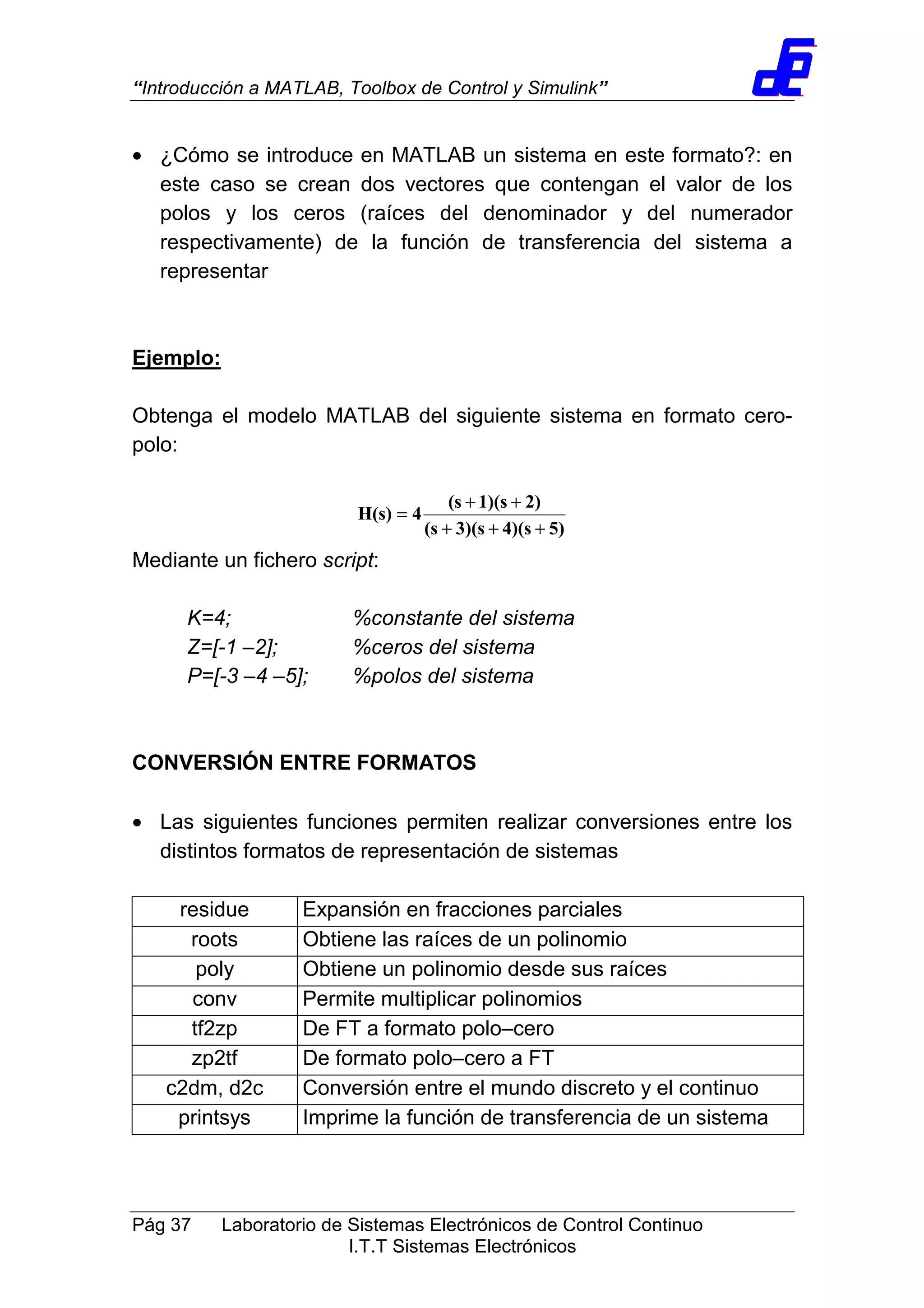 “Introducción a MATLAB, Toolbox de Control y Simulink”
Pág 37 Laboratorio de Sistemas Electrónicos de Control Continuo
I.T.T Sistemas Electrónicos
• ¿Cómo se introduce en MATLAB un sistema en este formato?: en
este caso se crean dos vectores que contengan el valor de los
polos y los ceros (raíces del denominador y del numerador
respectivamente) de la función de transferencia del sistema a
representar
Ejemplo:
Obtenga el modelo MATLAB del siguiente sistema en formato cero-
polo:
5)4)(s3)(s(s
2)1)(s(s
4H(s)
+++
++
=
Mediante un fichero script:
K=4; %constante del sistema
Z=[-1 –2]; %ceros del sistema
P=[-3 –4 –5]; %polos del sistema
CONVERSIÓN ENTRE FORMATOS
• Las siguientes funciones permiten realizar conversiones entre los
distintos formatos de representación de sistemas
residue Expansión en fracciones parciales
roots Obtiene las raíces de un polinomio
poly Obtiene un polinomio desde sus raíces
conv Permite multiplicar polinomios
tf2zp De FT a formato polo–cero
zp2tf De formato polo–cero a FT
c2dm, d2c Conversión entre el mundo discreto y el continuo
printsys Imprime la función de transferencia de un sistema
 
